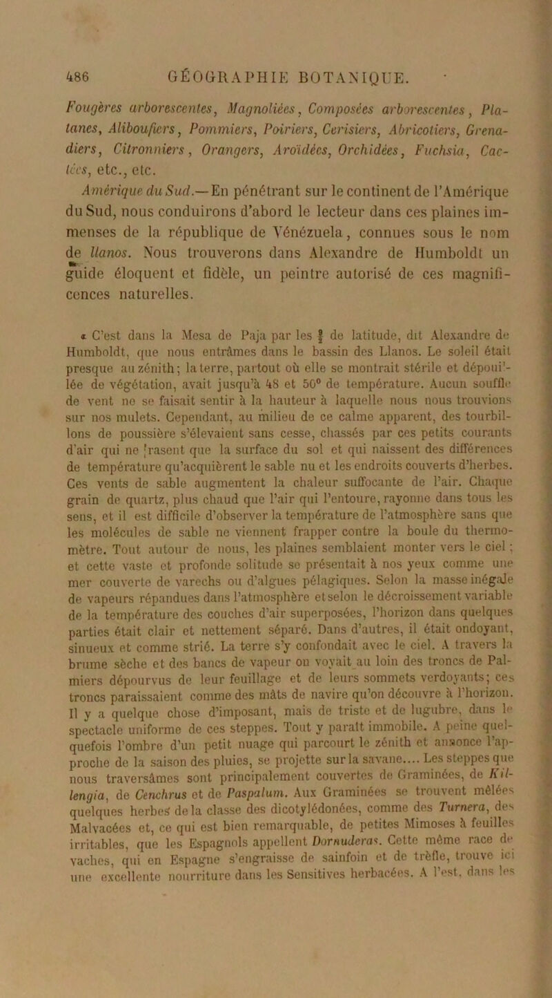 Fougères arborescentes, Magnoliécs, Composées arborescentes, Pla- tanes, Alibouficrs, Pommiers, Poiriers, Cerisiers, Abricotiers, Grena- diers, Citronniers, Orangers, Aroïdécs, Orchidées, Fuchsia, Cac- tées, etc., etc. Amérique du Sud.— En pénétrant sur le continent de l’Amérique du Sud, nous conduirons d’abord le lecteur dans ces plaines im- menses de la république de Vénézuela, connues sous le nom de llanos. Nous trouverons dans Alexandre de Humboldt un guide éloquent et fidèle, un peintre autorisé de ces magnifi- cences naturelles. « C’est dans la Mesa de Paja par les | de latitude, dit Alexandre de Humboldt, que nous entrâmes dans le bassin des Llanos. Le soleil était presque au zénith; la terre, partout où elle se montrait stérile et dépoui'- lée de végétation, avait jusqu’à 48 et 50° de température. Aucun souffle de vent no se faisait sentir à la hauteur à laquelle nous nous trouvions sur nos mulets. Cependant, au milieu de ce calme apparent, des tourbil- lons de poussière s’élevaient sans cesse, chassés par ces petits courants d’air qui ne [rasent que la surface du sol et qui naissent des différences de température qu’acquièrent le sable nu et les endroits couverts d’herbes. Ces vents de sable augmentent la chaleur suffocante do l’air. Chaque grain de quartz, plus chaud que l’air qui l’entoure, rayonne dans tous les sens, et il est difficile d’observer la température de l’atmosphère sans que les molécules de sable no viennent frapper contre la boule du thermo- mètre. Tout autour de nous, les plaines semblaient monter vers le ciel ; et cette vaste et profonde solitude so présentait à nos yeux comme une mer couverte de varechs ou d’algues pélagiques. Selon la masse inégale de vapeurs répandues dans l’atmosphère et selon le décroissement variable de la température des couches d’air superposées, l’horizon dans quelques parties était clair et nettement séparé. Dans d’autres, il était ondoyant, sinueux et comme strié. La terre s’y confondait avec le ciel. A travers la brume sèche et des bancs de vapeur ou voyait au loin des troncs de Pal- miers dépourvus de leur feuillage et de leurs sommets verdoyants; ces troncs paraissaient comme des mâts de navire qu’on découvre à l’horizon. Il y a quelque chose d’imposant, mais de triste et de lugubre, dans le spectacle uniforme de ces steppes. Tout y parait immobile. A peine quel- quefois l’ombre d’un petit nuage qui parcourt le zénith et ansonce l’ap- proche de la saison des pluies, se projette sur la savane.... Les steppes que nous traversâmes sont principalement couvertes de Graminées, de Kil- lengia, de Cenchrus et de Paspalum. Aux Graminées se trouvent mêlées quelques herbes delà classe des dicotylédonées, comme des Turnera, des Malvacées et, ce qui est bien remarquable, de petites Mimoses à feuilles irritables, que les Espagnols appellent Dornudcras. Cette même race de vaches, qui on Espagne s’engraisse de sainfoin et de trèfle, trouve ici une excellente nourriture dans les Sensitives herbacées. A l’est, dans les