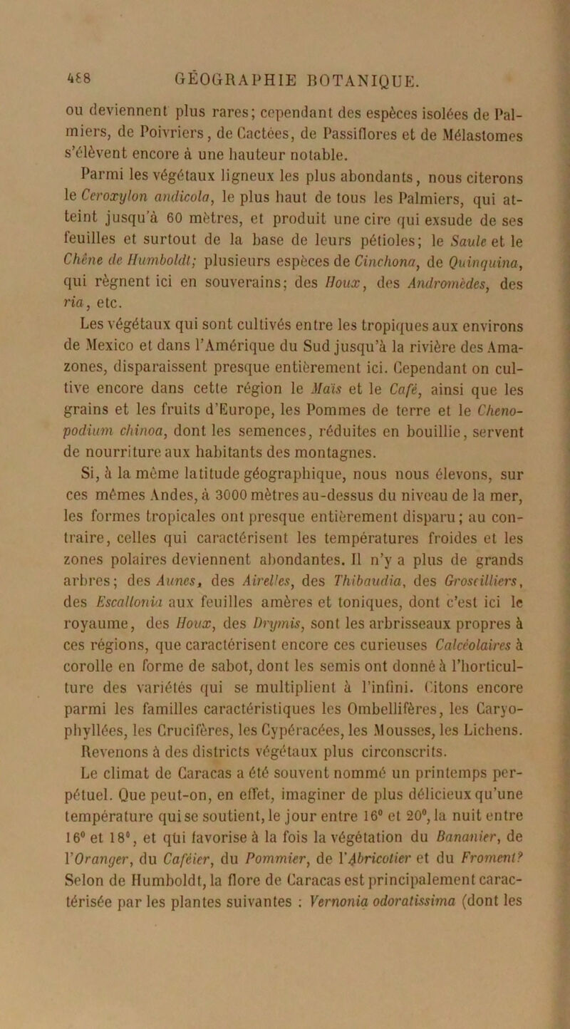 ou deviennent plus rares; cependant des espèces isolées de Pal- miers, de Poivriers, de Cactées, de Passiflores et de Mélaslomes s’élèvent encore à une hauteur notable. Parmi les végétaux ligneux les plus abondants, nous citerons le Ceroxylon andicola, le plus haut de tous les Palmiers, qui at- teint jusqu’à 60 mètres, et produit une cire qui exsude de ses feuilles et surtout de la base de leurs pétioles; le Saule et le Chêne cle Humboldt; plusieurs espèces de Cinchona, de Quinquina, qui régnent ici en souverains; des Houx, des Andromèdes, des ria, etc. Les végétaux qui sont cultivés entre les tropiques aux environs de Mexico et dans l’Amérique du Sud jusqu’à la rivière des Ama- zones, disparaissent presque entièrement ici. Cependant on cul- tive encore dans cette région le Mais et le Café, ainsi que les grains et les fruits d’Europe, les Pommes de terre et le Cheno- podium chinoa, dont les semences, réduites en bouillie, servent de nourriture aux habitants des montagnes. Si, à la même latitude géographique, nous nous élevons, sur ces mêmes Andes, à 3000 mètres au-dessus du niveau de la mer, les formes tropicales ont presque entièrement disparu; au con- traire, celles qui caractérisent les températures froides et les zones polaires deviennent abondantes. Il n’y a plus de grands arbres; des Aunes, des Airelles, des Thibaudia, des Groseilliers, des Escallonia aux feuilles amères et toniques, dont c’est ici le royaume, des Houx, des Drymis, sont les arbrisseaux propres à ces régions, que caractérisent encore ces curieuses Calcèolaires à corolle en forme de sabot, dont les semis ont donné à l’horticul- ture des variétés qui se multiplient à l’infini. Citons encore parmi les familles caractéristiques les Ombellifères, les Caryo- phyllées, les Crucifères, les Cypéracées, les .Mousses, les Lichens. Revenons à des districts végétaux plus circonscrits. Le climat de Caracas a été souvent nommé un printemps per- pétuel. Que peut-on, en effet, imaginer de plus délicieux qu’une température qui se soutient, le jour entre 16° et 20°, la nuit entre 16° et 18°, et qüi favorise à la fois la végétation du Bananier, de Y Oranger, du Caféier, du Pommier, de Y Abricotier et du Froment? Selon de Humboldt, la flore de Caracas est principalement carac- térisée par les plantes suivantes : Vernonia odoratissima (dont les