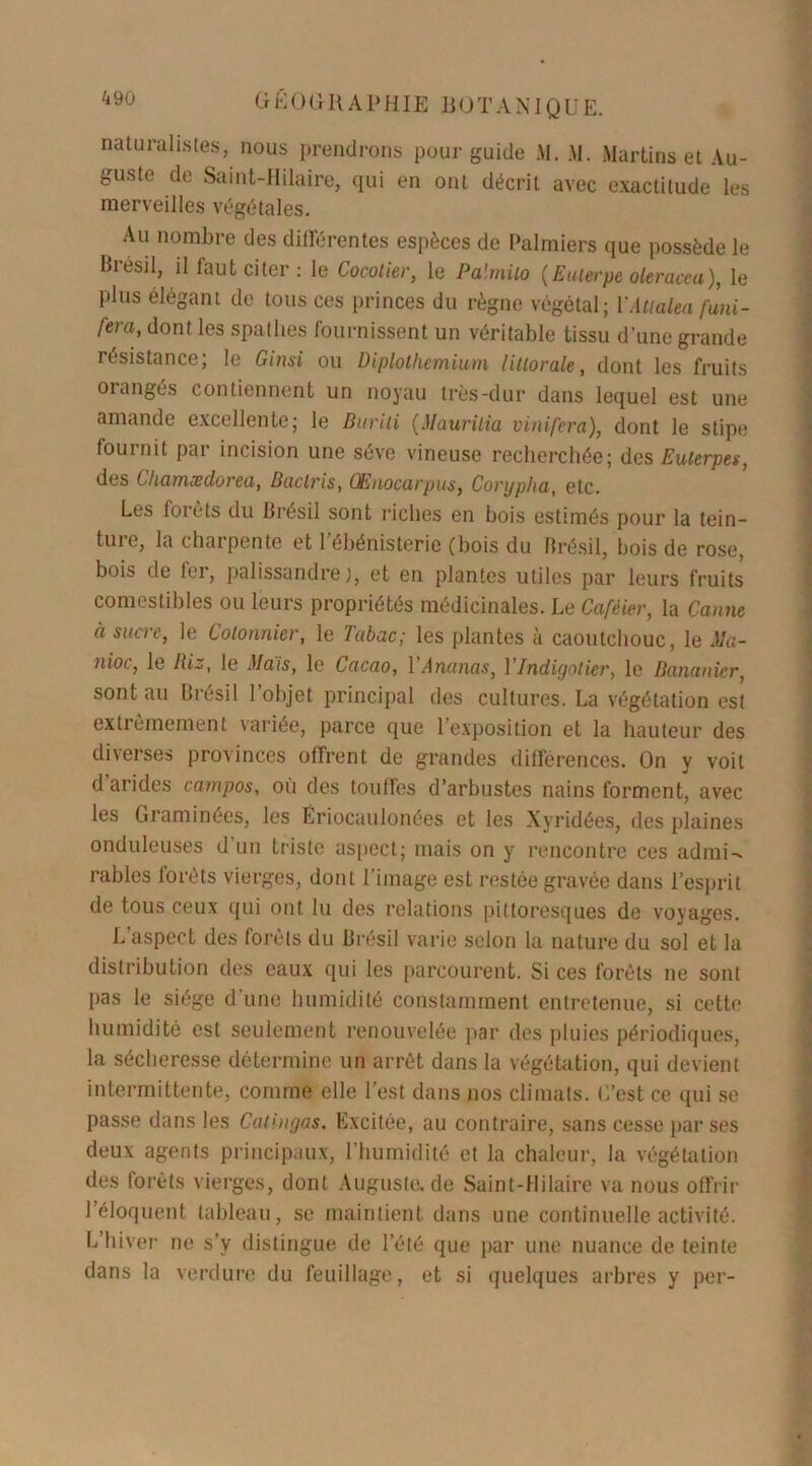 naturalistes, nous prendrons pour guide AI. AI. Martins et Au- guste de Saint-Hilaire, qui en ont décrit avec exactitude les merveilles végétales. Au nombre des différentes espèces de Palmiers que possède le Brésil, il faut citer : le Cocotier, le Palmito (Euterpe oleraceu), le plus élégant de tous ces princes du règne végétal; YAtialea funi- fera, dont les spathes fournissent un véritable tissu d’une grande résistance; le Ginsi ou Diplolhemium littorale, dont les fruits orangés contiennent un noyau très-dur dans lequel est une amande excellente; le Buriti (Maurilia vinifera), dont le stipe fournit par incision une sève vineuse recherchée; des Euterpes, des Chamædorea, Baclris, Œnocarpus, Conjpha, etc. Les forêts du Brésil sont riches en bois estimés pour la tein- tuie, la charpente et 1 ebénisterie (bois du Brésil, bois de rose, bois de fer, palissandre), et en plantes utiles par leurs fruits comestibles ou leurs propriétés médicinales. Le Caféier, la Canne à sucre, le Cotonnier, le Tabac; les plantes à caoutchouc, le Ma- nioc, le Riz, le Mais, le Cacao, 1 Ananas, Y Indigotier, le Bananier, sont au Brésil l’objet principal des cultures. La végétation est extrêmement variée, parce que l’exposition et la hauteur des diverses provinces offrent de grandes différences. On y voit d arides carnpos, où des touffes d’arbustes nains forment, avec les Graminées, les Ëriocaulonées et les Xyridées, des plaines onduleuses d un triste aspect; mais on y rencontre ces admi-* râbles lorêts vierges, dont l’image est restée gravée dans l’esprit de tous ceux qui ont lu des relations pittoresques de voyages. L'aspect des forêts du Brésil varie selon la nature du sol et la distribution des eaux qui les parcourent. Si ces forêts ne sont pas le siège d'une humidité constamment entretenue, si cette humidité est seulement renouvelée par des pluies périodiques, la sécheresse détermine un arrêt dans la végétation, qui devient intermittente, comme elle l’est dans nos climats. L’est ce qui se passe dans les Catingas. Excitée, au contraire, sans cesse par ses deux agents principaux, l’humidité et la chaleur, la végétation des forêts vierges, dont Auguste.de Saint-Hilaire va nous offrir l’éloquent tableau, se maintient dans une continuelle activité. L’hiver ne s’v distingue de l’été que par une nuance de teinte dans la verdure du feuillage, et si quelques arbres y per-