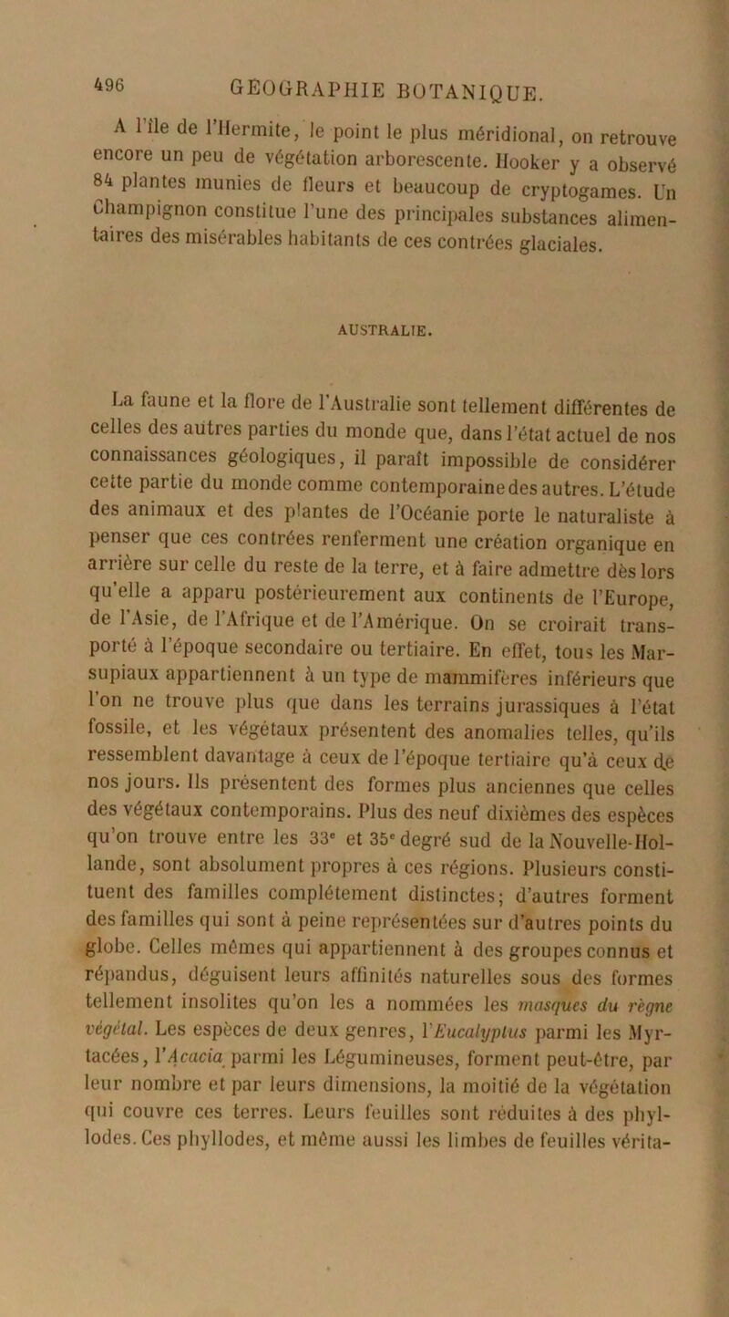 A Pîle de rifermite, le point le plus méridional, on retrouve encore un peu de végétation arborescente. Ilooker y a observé 84 plantes munies de tleurs et beaucoup de cryptogames. Un Champignon constitue l’une des principales substances alimen- taires des misérables habitants de ces contrées glaciales. AUSTRALIE. La faune et la flore de l’Australie sont tellement différentes de celles des autres parties du monde que, dans l’état actuel de nos connaissances géologiques, il paraît impossible de considérer cette partie du monde comme contemporaine des autres. L’étude des animaux et des plantes de l’Océanie porte le naturaliste à penser que ces contrées renferment une création organique en arrière sur celle du reste de la terre, et à faire admettre dès lors qu’elle a apparu postérieurement aux continents de l’Europe, de l’Asie, de l’Afrique et de l’Amérique. On se croirait trans- porté à l’époque secondaire ou tertiaire. En effet, tous les Mar- supiaux appartiennent h un type de mammifères inférieurs que 1 on ne trouve plus que dans les terrains jurassiques à l’état fossile, et les végétaux présentent des anomalies telles, qu’ils ressemblent davantage à ceux de l’époque tertiaire qu’à ceux d.e nos jours. Ils présentent des formes plus anciennes que celles des végétaux contemporains. Plus des neuf dixièmes des espèces qu’on trouve entre les 33' et 35'degré sud de la Nouvelle-Hol- lande, sont absolument propres à ces régions. Plusieurs consti- tuent des familles complètement distinctes; d’autres forment des familles qui sont à peine représentées sur d’autres points du globe. Celles mêmes qui appartiennent à des groupes connus et répandus, déguisent leurs affinités naturelles sous des formes tellement insolites qu’on les a nommées les masques du règne végétal. Les espèces de deux genres, Y Eucalyptus parmi les Myr- tacées, l’Acacia parmi les Légumineuses, forment peut-être, par leur nombre et par leurs dimensions, la moitié de la végétation qui couvre ces terres. Leurs feuilles sont réduites à des phyl- lodes. Ces phyllodes, et même aussi les limbes de feuilles vérita-