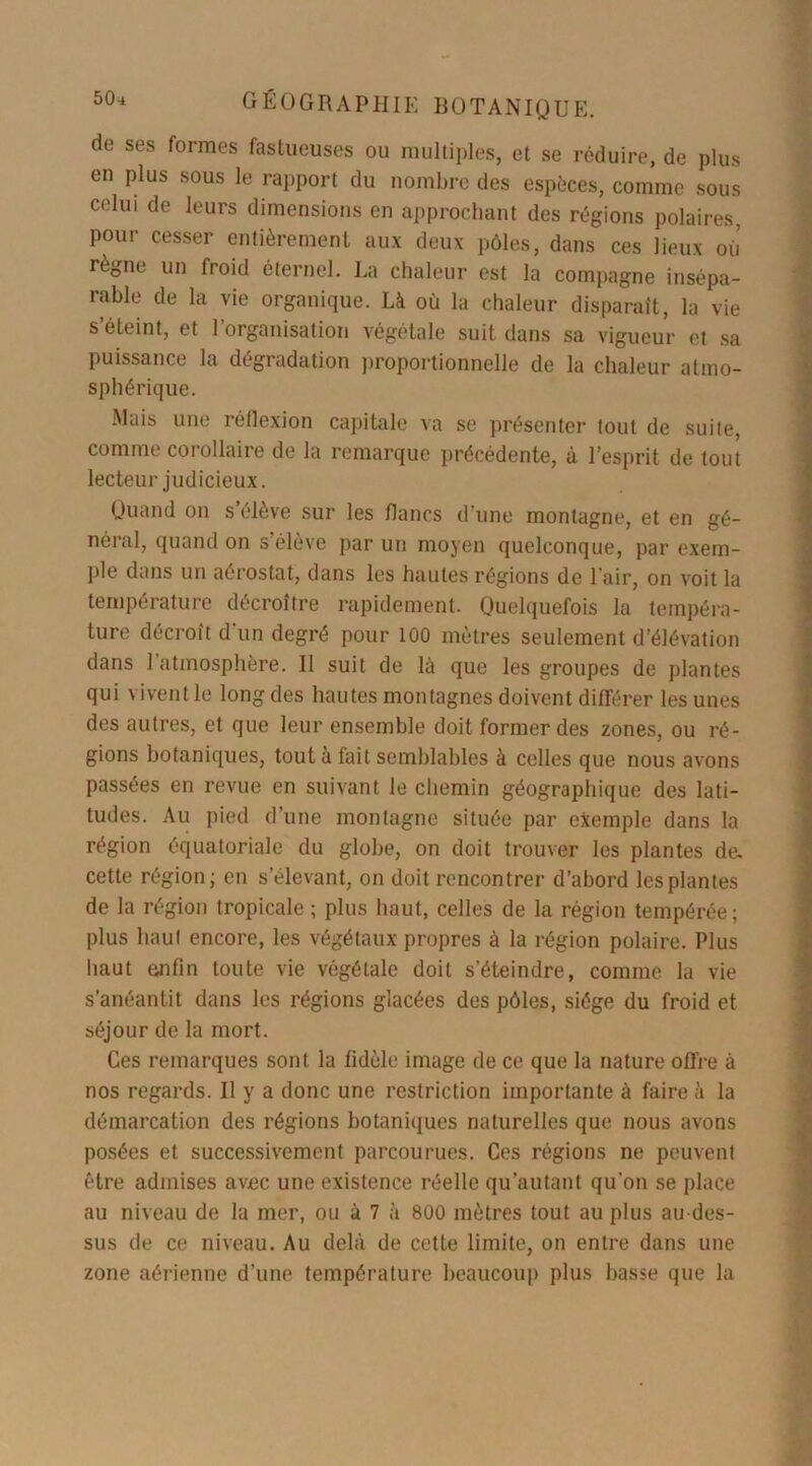 de ses formes fastueuses ou multiples, et se réduire, de plus en plus sous le rapport du nombre des espèces, comme sous celui de leurs dimensions en approchant des régions polaires, pour cesser entièrement aux deux pôles, dans ces lieux où règne un froid éternel. La chaleur est la compagne insépa- rable de la vie organique. Là où la chaleur disparaît, la vie s éteint, et 1 organisation végétale suit dans sa vigueur et sa puissance la dégradation proportionnelle de la chaleur atmo- sphérique. Mais une réflexion capitale va se présenter tout de suite, comme corollaire de la remarque précédente, à l’esprit de tout lecteur judicieux. Quand on s élève sur les flancs d'une montagne, et en gé- néral, quand on s’élève par un moyen quelconque, par exem- ple dans un aérostat, dans les hautes régions de l’air, on voit la température décroître rapidement. Quelquefois la tempéra- ture décroît d'un degré pour 100 mètres seulement d’élévation dans 1 atmosphère. Il suit de là que les groupes de plantes qui vivent le long des hautes montagnes doivent différer les unes des autres, et que leur ensemble doit former des zones, ou ré- gions botaniques, tout à lait semblables à celles que nous avons passées en revue en suivant le chemin géographique des lati- tudes. Au pied d’une montagne située par exemple dans la région équatoriale du globe, on doit trouver les plantes de. cette région; en s’élevant, on doit rencontrer d’abord les plantes de la région tropicale ; plus haut, celles de la région tempérée; plus haut encore, les végétaux propres à la région polaire. Plus haut enfin toute vie végétale doit s’éteindre, comme la vie s’anéantit dans les régions glacées des pôles, siège du froid et séjour de la mort. Ces remarques sont la fidèle image de ce que la nature offre à nos regards. Il y a donc une restriction importante à faire à la démarcation des régions botaniques naturelles que nous avons posées et successivement parcourues. Ces régions ne peuvent être admises avec une existence réelle qu’autant qu’on se place au niveau de la mer, ou à 7 à 800 mètres tout au plus au des- sus de ce niveau. Au delà de cette limite, on entre dans une zone aérienne d’une température beaucoup plus basse que la