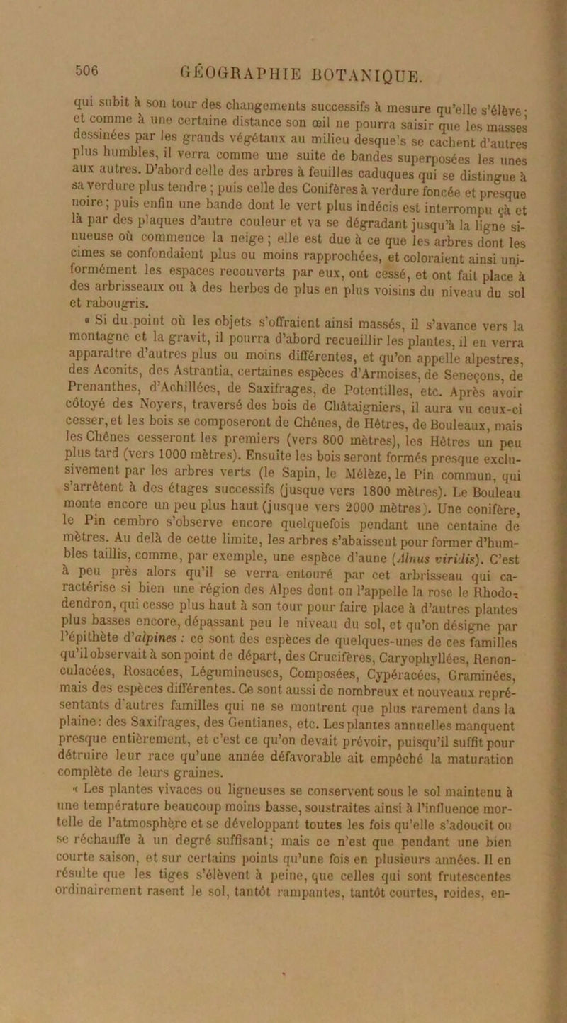 qui subit à son tour des changements successifs à mesure qu’elle s’élève- et comme à une certaine distance son œil ne pourra saisir que les masses essinées par les grands végétaux au milieu desquels se cachent d’autres plus humbles, il verra comme une suite de bandes superposées les unes aux autres. D’abord celle des arbres à feuilles caduques qui se distingue à sa verdure plus tendre ; puis celle des Conifères h verdure foncée et presque noire; puis enfin une bande dont le vert plus indécis est interrompu çà et là par des plaques d’autre couleur et va se dégradant jusqu’à la ligne si- nueuse où commence la neige ; elle est due à ce que les arbres dont les cimes se confondaient plus ou moins rapprochées, et coloraient ainsi uni- formément les espaces recouverts par eux, ont cessé, et ont fait place à des arbrisseaux ou à des herbes de plus en plus voisins du niveau du sol et rabougris. « Si du point où les objets s’offraient ainsi massés, il s’avance vers la montagne et la gravit, il pourra d’abord recueillir les plantes, il en verra apparaître d autres plus ou moins différentes, et qu’on appelle alpestres, des Aconits, des Astrantia, certaines espèces d’Armoises, de Séneçons, de Prenanthes, d’Achillées, de Saxifrages, de Potentilles, etc. Après avoir côtoyé des Noyers, traversé des bois de Châtaigniers, il aura vu ceux-ci cesser,et les bois se composeront de Chênes, de Hêtres, de Bouleaux, mais les Chênes cesseront les premiers (vers 800 mètres), les Hêtres un peu plus tard (vers 1000 mètres). Ensuite les bois seront formés presque exclu- sivement par les arbres verts (le Sapin, le Mélèze, le Pin commun, qui s’arrêtent à des étages successifs (jusque vers 1800 mètres). Le Bouleau monte encore un peu plus haut (jusque vers 2000 mètres). Une conifère, le Pin cembro s’observe encore quelquefois pendant une centaine de mètres. Au delà de cette limite, les arbres s’abaissent pour former d’hum- bles taillis, comme, par exemple, une espèce d’aune (Alnus viridis). C’est à peu près alors qu’il se verra entouré par cet arbrisseau qui ca- ractérise si bien une région des Alpes dont on l’appelle la rose le Rhodo-, dendron, qui cesse plus haut à son tour pour faire place à d’autres plantes plus basses encore, dépassant peu le niveau du sol, et qu’on désigne par l’épithète d'alpines : ce sont des espèces de quelques-unes de ces familles qu’il observait à son point de départ, des Crucifères, Caryophyllées, Renon- culacées, Rosacées, Légumineuses, Composées, Cypéracées, Graminées, mais des espèces différentes. Ce sont aussi de nombreux et nouveaux repré- sentants d autres familles qui ne se montrent que plus rarement dans la plaine: des Saxifrages, des Gentianes, etc. Les plantes annuelles manquent presque entièrement, et c’est ce qu’on devait prévoir, puisqu’il suffit pour détruire leur race qu’une année défavorable ait empêché la maturation complète de leurs graines. « Les plantes vivaces ou ligneuses se conservent sous le sol maintenu à une température beaucoup moins basse, soustraites ainsi à l’influence mor- telle de l’atmosphè,re et se développant toutes les fois qu’elle s’adoucit ou se réchauffe à un degré suffisant; mais ce n’est que pendant une bien courte saison, et sur certains points qu’une fois en plusieurs années. Il en résulte que les tiges s’élèvent à peine, que celles qui sont frutescentes ordinairement rasent le sol, tantôt rampantes, tantôt courtes, roides, en-