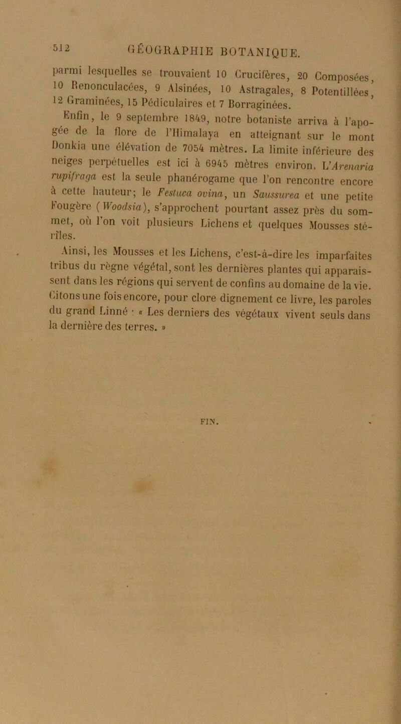 parmi lesquelles se trouvaient 10 Crucifères, 20 Composées, 10 Renonculacées, 9 Alsinées, 10 Astragales, 8 Potentillées, 12 Graminées, 15 Pédiculaires et 7 Borraginées. Enfin, le 9 septembre 1849, notre botaniste arriva à l’apo- gée de la tlore de l’Himalaya en atteignant sur le mont Donkia une élévation de 7054 mètres. La limite inférieure des neiges perpétuelles est ici à 6945 mètres environ. VArmaria rupifraga est la seule phanérogame que l’on rencontre encore à cette hauteur; le Festuca ovina, un Saussurea et une petite Fougère ( Woodsia), s’approchent pourtant assez près du som- met, où 1 on voit plusieurs Lichens et quelques Mousses sté- riles. Ainsi, les Mousses et les Lichens, c’est-à-dire les imparfaites tribus du règne végétal, sont les dernières plantes qui apparais- sent dans les régions qui servent de confins au domaine de la vie. Citons une fois encore, pour clore dignement ce livre, les paroles du grand Linné : « Les derniers des végétaux vivent seuls dans la dernière des terres. » FIN.