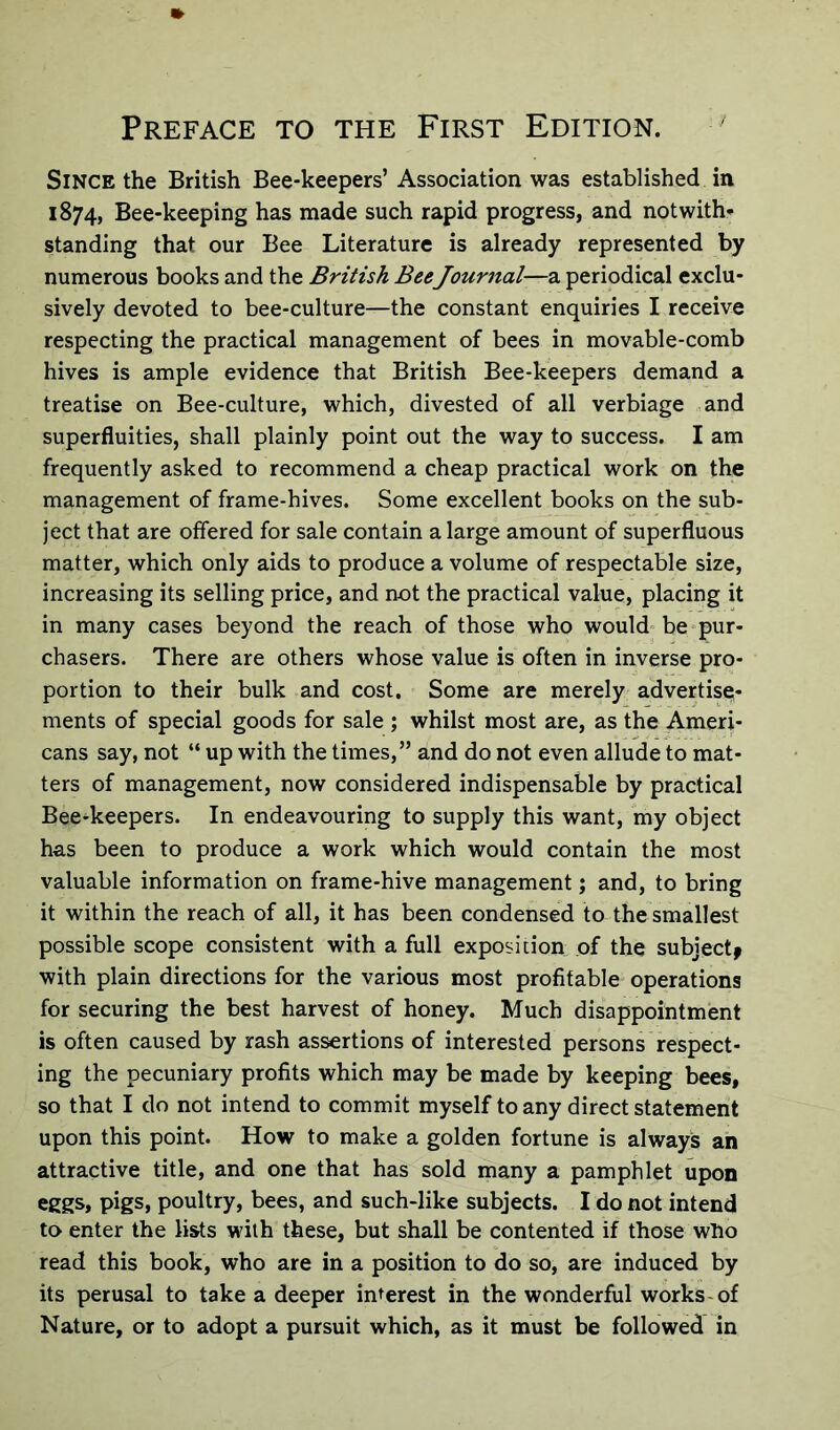 Since the British Bee-keepers’ Association was established in 1874, Bee-keeping has made such rapid progress, and notwith- standing that our Bee Literature is already represented by numerous books and the British Bee Journal—a periodical exclu- sively devoted to bee-culture—the constant enquiries I receive respecting the practical management of bees in movable-comb hives is ample evidence that British Bee-keepers demand a treatise on Bee-culture, which, divested of all verbiage and superfluities, shall plainly point out the way to success. I am frequently asked to recommend a cheap practical work on the management of frame-hives. Some excellent books on the sub- ject that are offered for sale contain a large amount of superfluous matter, which only aids to produce a volume of respectable size, increasing its selling price, and not the practical value, placing it in many cases beyond the reach of those who would be pur- chasers. There are others whose value is often in inverse pro- portion to their bulk and cost. Some are merely advertise- ments of special goods for sale ; whilst most are, as the Ameri- cans say, not “ up with the times,” and do not even allude to mat- ters of management, now considered indispensable by practical Bee-keepers. In endeavouring to supply this want, my object has been to produce a work which would contain the most valuable information on frame-hive management; and, to bring it within the reach of all, it has been condensed to the smallest possible scope consistent with a full exposition of the subject* with plain directions for the various most profitable operations for securing the best harvest of honey. Much disappointment is often caused by rash assertions of interested persons respect- ing the pecuniary profits which may be made by keeping bees, so that I do not intend to commit myself to any direct statement upon this point. How to make a golden fortune is always an attractive title, and one that has sold many a pamphlet upon eggs, pigs, poultry, bees, and such-like subjects. I do not intend to enter the lists with these, but shall be contented if those who read this book, who are in a position to do so, are induced by its perusal to take a deeper interest in the wonderful works of Nature, or to adopt a pursuit which, as it must be followed in