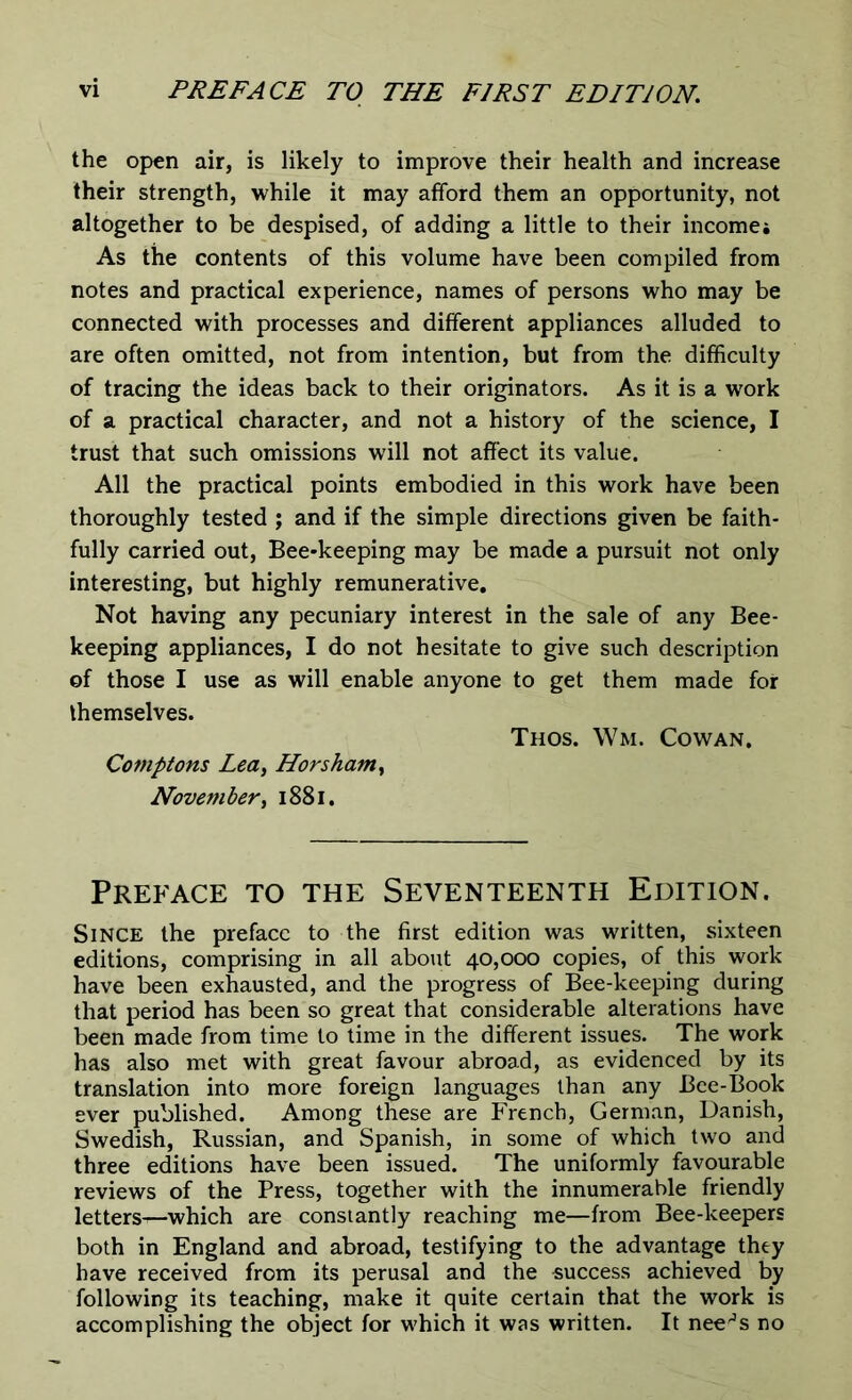 the open air, is likely to improve their health and increase their strength, while it may afford them an opportunity, not altogether to be despised, of adding a little to their incomej As the contents of this volume have been compiled from notes and practical experience, names of persons who may be connected with processes and different appliances alluded to are often omitted, not from intention, but from the difficulty of tracing the ideas back to their originators. As it is a work of a practical character, and not a history of the science, I trust that such omissions will not affect its value. All the practical points embodied in this work have been thoroughly tested ; and if the simple directions given be faith- fully carried out, Bee-keeping may be made a pursuit not only interesting, but highly remunerative. Not having any pecuniary interest in the sale of any Bee- keeping appliances, I do not hesitate to give such description of those I use as will enable anyone to get them made for themselves. Thos. Wm. Cowan. Comptons Lea, Horsham, November, 1881. Preface to the Seventeenth Edition. Since the preface to the first edition was written, sixteen editions, comprising in all about 40,000 copies, of this work have been exhausted, and the progress of Bee-keeping during that period has been so great that considerable alterations have been made from time to time in the different issues. The work has also met with great favour abroad, as evidenced by its translation into more foreign languages than any Bee-Book ever published. Among these are French, German, Danish, Swedish, Russian, and Spanish, in some of which two and three editions have been issued. The uniformly favourable reviews of the Press, together with the innumerable friendly letters^-which are constantly reaching me—from Bee-keepers both in England and abroad, testifying to the advantage they have received from its perusal and the success achieved by following its teaching, make it quite certain that the work is accomplishing the object for which it was written. It nee^s no