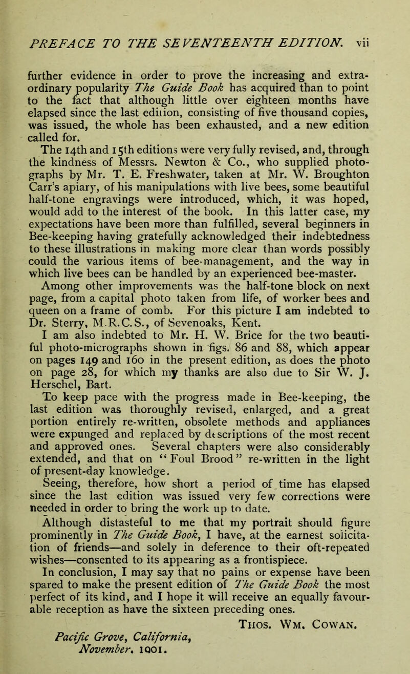 further evidence in order to prove the increasing and extra- ordinary popularity The Guide Book has acquired than to point to the fact that although little over eighteen months have elapsed since the last edition, consisting of five thousand copies, was issued, the whole has been exhausted, and a new edition called for. The 14th and 15th editions were very fully revised, and, through the kindness of Messrs. Newton & Co., who supplied photo- graphs by Mr. T. E. Freshwater, taken at Mr. W. Broughton Carr’s apiary, of his manipulations with live bees, some beautiful half-tone engravings were introduced, which, it was hoped, would add to the interest of the book. In this latter case, my expectations have been more than fulfilled, several beginners in Bee-keeping having gratefully acknowledged their indebtedness to these illustrations in making more clear than words possibly could the various items of bee-management, and the way ip which live bees can be handled by an experienced bee-master. Among other improvements was the half-tone block on next page, from a capital photo taken from life, of worker bees and queen on a frame of comb. For this picture I am indebted to Dr. Sterry, M.R.C.S., of Sevenoaks, Kent. I am also indebted to Mr. H. W. Brice for the two beauti- ful photo-micrographs shown in figs. 86 and 88, which appear on pages 149 and 160 in the present edition, as does the photo on page 28, for which my thanks are also due to Sir W. J. Herschel, Bart. To keep pace with the progress made in Bee-keeping, the last edition was thoroughly revised, enlarged, and a great portion entirely re-written, obsolete methods and appliances were expunged and replaced by descriptions of the most recent and approved ones. Several chapters were also considerably extended, and that on “Foul Brood” re-written in the light of present-day knowledge. Seeing, therefore, how short a period of . time has elapsed since the last edition was issued very few corrections were needed in order to bring the work up to date. Although distasteful to me that my portrait should figure prominently in The Guide Book, I have, at the earnest solicita- tion of friends—and solely in deference to their oft-repeated wishes—consented to its appearing as a frontispiece. In conclusion, I may say that no pains or expense have been spared to make the present edition of The Guide Book the most perfect of its kind, and I hope it will receive an equally favour- able reception as have the sixteen preceding ones. Thos. Wm. Cowan. Pacific Grove, California, November. iqoi.