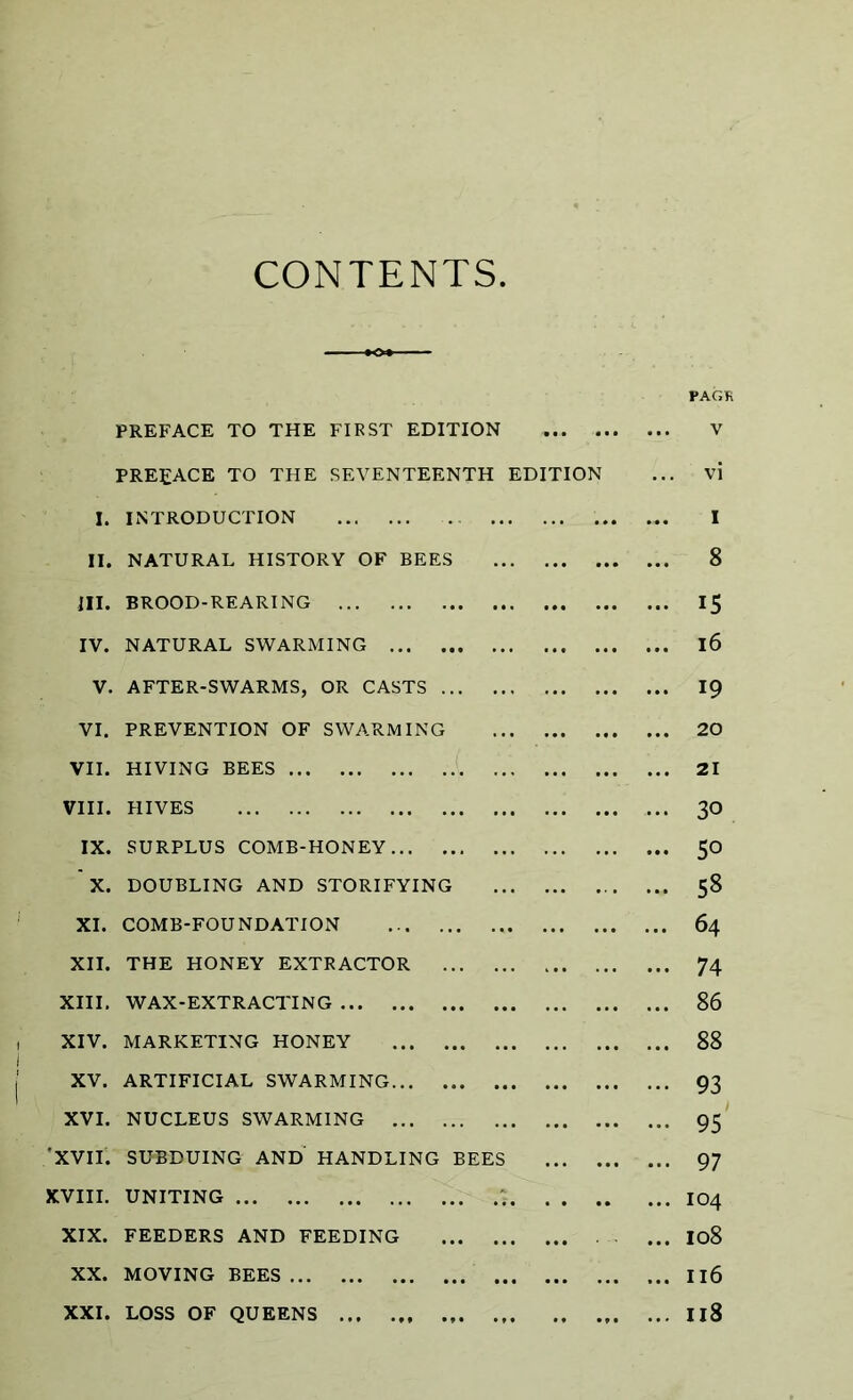 CONTENTS PAGK PREFACE TO THE FIRST EDITION V PREFACE TO THE SEVENTEENTH EDITION ... vi I. INTRODUCTION ... ... ... I II. NATURAL HISTORY OF BEES 8 III. BROOD-REARING 15 IV. NATURAL SWARMING l6 V. AFTER-SWARMS, OR CASTS 19 VI. PREVENTION OF SWARMING 20 VII. HIVING BEES 21 VIII. HIVES 30 IX. SURPLUS COMB-HONEY 50 X. DOUBLING AND STORIFYING 58 XI. COMB-FOUNDATION 64 XII. THE HONEY EXTRACTOR 74 XIII. WAX-EXTRACTING 86 XIV. MARKETING HONEY 88 XV. ARTIFICIAL SWARMING 93 XVI. NUCLEUS SWARMING 95 'XVII. SUBDUING AND HANDLING BEES 97 XVIII. UNITING IO4 XIX. FEEDERS AND FEEDING ... I08 XX. MOVING BEES Il6 XXI. LOSS OF QUEENS IiS