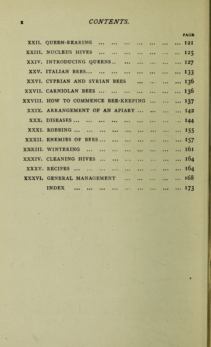 XXII. QUEEN-REARING XXIII. NUCLEUS HIVES XXIV. INTRODUCING QUEENS XXV. ITALIAN BEES XXVI. CYPRIAN AND SYRIAN BEES XXVII. CARNIOLAN BEES XXVIII. HOW TO COMMENCE BEE-KEEPING XXIX. ARRANGEMENT OF AN APIARY ... XXX. DISEASES XXXI. ROBBING XXXII. ENEMIES OF BEES XX-XIII. WINTERING XXXIV. CLEANING HIVES ... XXXV. RECIPES XXXVI. GENERAL MANAGEMENT INDEX PAGE 121 125 127 133 I36 136 137 142 144 155 157 l6l 164 164 168 173