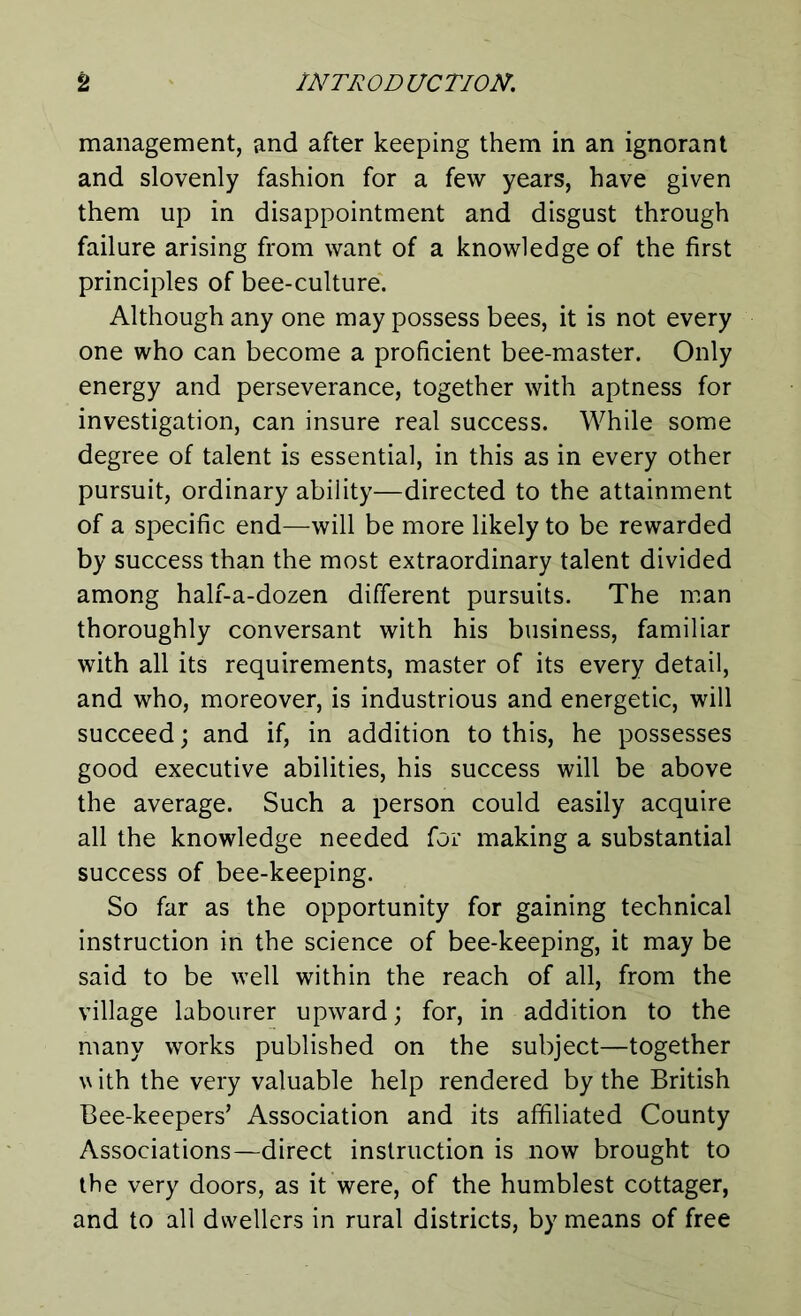 management, and after keeping them in an ignorant and slovenly fashion for a few years, have given them up in disappointment and disgust through failure arising from want of a knowledge of the first principles of bee-culture. Although any one may possess bees, it is not every one who can become a proficient bee-master. Only energy and perseverance, together with aptness for investigation, can insure real success. While some degree of talent is essential, in this as in every other pursuit, ordinary ability—directed to the attainment of a specific end—will be more likely to be rewarded by success than the most extraordinary talent divided among half-a-dozen different pursuits. The man thoroughly conversant with his business, familiar with all its requirements, master of its every detail, and who, moreover, is industrious and energetic, will succeed; and if, in addition to this, he possesses good executive abilities, his success will be above the average. Such a person could easily acquire all the knowledge needed for making a substantial success of bee-keeping. So far as the opportunity for gaining technical instruction in the science of bee-keeping, it may be said to be well within the reach of all, from the village labourer upward; for, in addition to the many works published on the subject—together v ith the very valuable help rendered by the British Bee-keepers’ Association and its affiliated County Associations—direct instruction is now brought to the very doors, as it were, of the humblest cottager, and to all dwellers in rural districts, by means of free