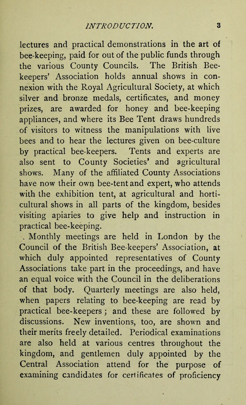 lectures and practical demonstrations in the art of bee-keeping, paid for out of the public funds through the various County Councils. The British Bee- keepers’ Association holds annual shows in con- nexion with the Royal Agricultural Society, at which silver and bronze medals, certificates, and money prizes, are awarded for honey and bee-keeping appliances, and where its Bee Tent draws hundreds of visitors to witness the manipulations with live bees and to hear the lectures given on bee-culture by practical bee-keepers. Tents and experts are also sent to County Societies’ and agricultural shows. Many of the affiliated County Associations have now their own bee-tent and expert, who attends with the exhibition tent, at agricultural and horti- cultural shows in all parts of the kingdom, besides visiting apiaries to give help and instruction in practical bee-keeping. . Monthly meetings are held in London by the Council of the British Bee-keepers’ Association, at which duly appointed representatives of County Associations take part in the proceedings, and have an equal voice with the Council in the deliberations of that body. Quarterly meetings are also held, when papers relating to bee-keeping are read by practical bee-keepers; and these are followed by discussions. New inventions, too, are shown and their merits freely detailed. Periodical examinations are also held at various centres throughout the kingdom, and gentlemen duly appointed by the Central Association attend for the purpose of examining candidates for certificates of proficiency