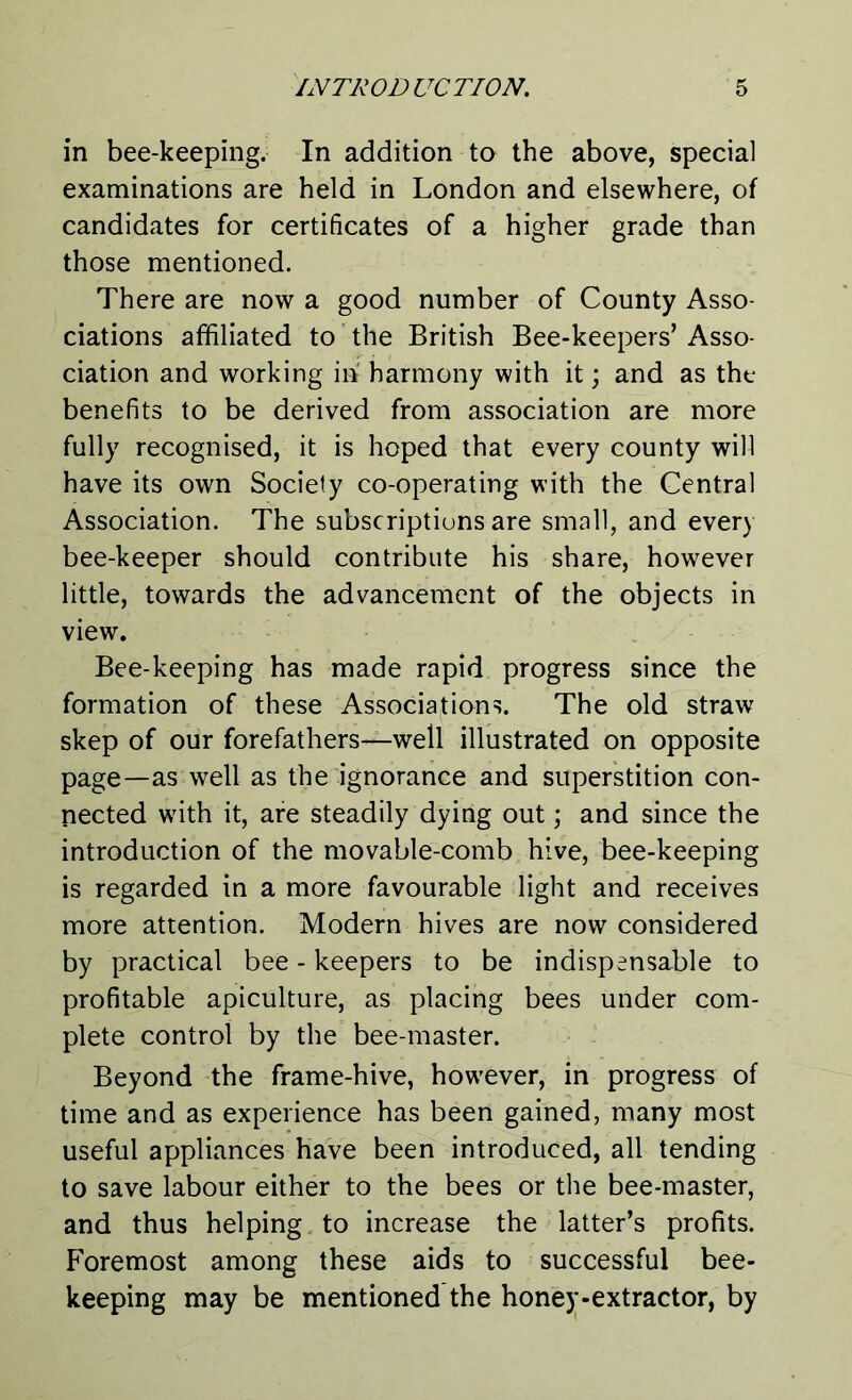 in bee-keeping. In addition to the above, special examinations are held in London and elsewhere, of candidates for certificates of a higher grade than those mentioned. There are now a good number of County Asso- ciations affiliated to the British Bee-keepers’ Asso- ciation and working in harmony with it; and as the benefits to be derived from association are more fully recognised, it is hoped that every county will have its own Society co-operating with the Central Association. The subscriptions are small, and every bee-keeper should contribute his share, however little, towards the advancement of the objects in view. Bee-keeping has made rapid progress since the formation of these Associations. The old straw skep of our forefathers—well illustrated on opposite page—as well as the ignorance and superstition con- nected wdth it, are steadily dying out; and since the introduction of the movable-comb hive, bee-keeping is regarded in a more favourable light and receives more attention. Modern hives are now considered by practical bee - keepers to be indispensable to profitable apiculture, as placing bees under com- plete control by the bee-master. Beyond the frame-hive, however, in progress of time and as experience has been gained, many most useful appliances have been introduced, all tending to save labour either to the bees or the bee-master, and thus helping to increase the latter’s profits. Foremost among these aids to successful bee- keeping may be mentioned the honey-extractor, by