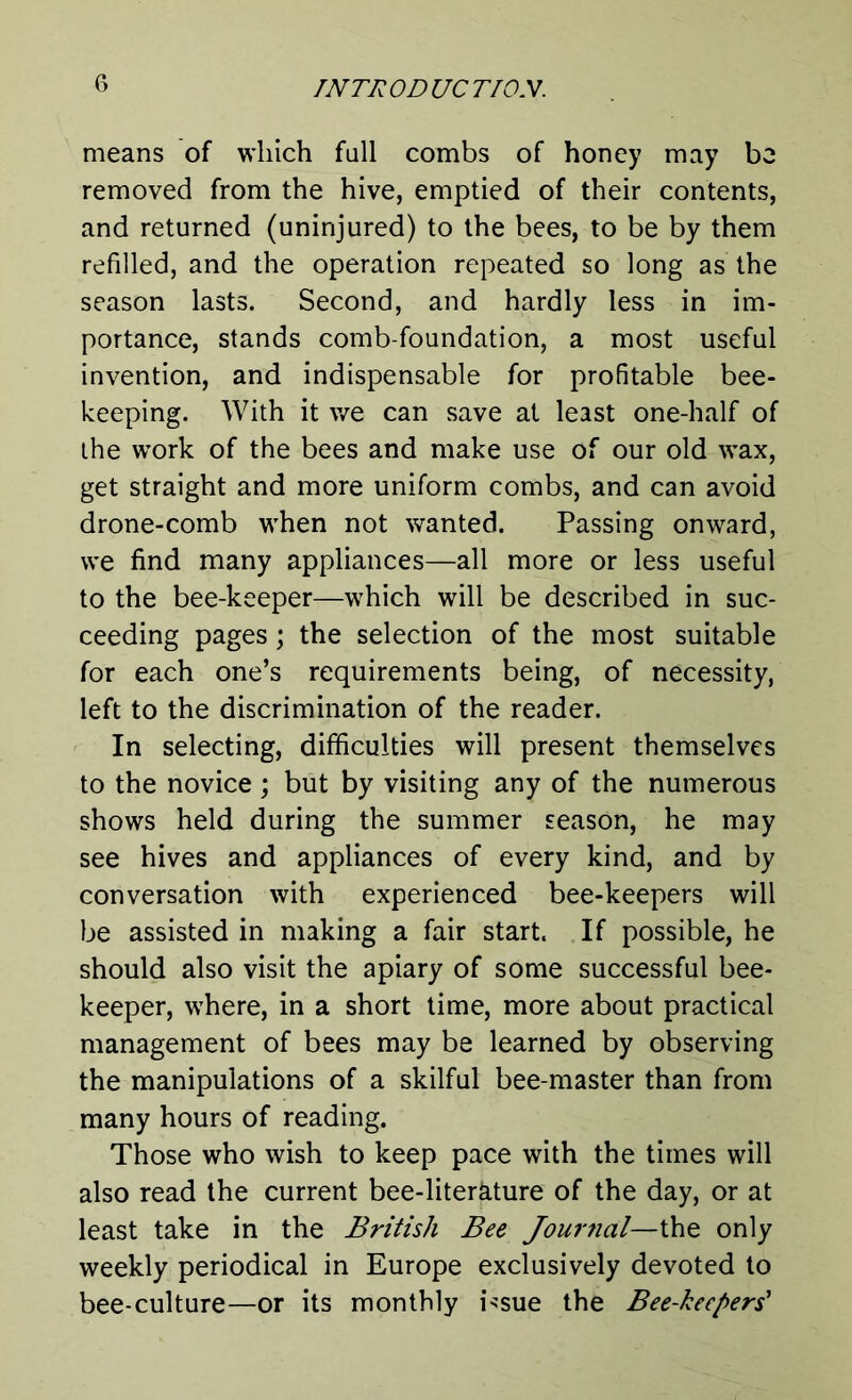 means of which fall combs of honey may be removed from the hive, emptied of their contents, and returned (uninjured) to the bees, to be by them refilled, and the operation repeated so long as the season lasts. Second, and hardly less in im- portance, stands comb-foundation, a most useful invention, and indispensable for profitable bee- keeping. With it we can save at least one-half of the work of the bees and make use of our old wax, get straight and more uniform combs, and can avoid drone-comb when not wanted. Passing onward, we find many appliances—all more or less useful to the bee-keeper—which will be described in suc- ceeding pages; the selection of the most suitable for each one’s requirements being, of necessity, left to the discrimination of the reader. In selecting, difficulties will present themselves to the novice; but by visiting any of the numerous shows held during the summer season, he may see hives and appliances of every kind, and by conversation with experienced bee-keepers will be assisted in making a fair start. If possible, he should also visit the apiary of some successful bee- keeper, where, in a short time, more about practical management of bees may be learned by observing the manipulations of a skilful bee-master than from many hours of reading. Those who wish to keep pace with the times will also read the current bee-literkture of the day, or at least take in the British Bee Jourtial—i\iQ only weekly periodical in Europe exclusively devoted to bee-culture—or its monthly i*sue the Bee-keepers'