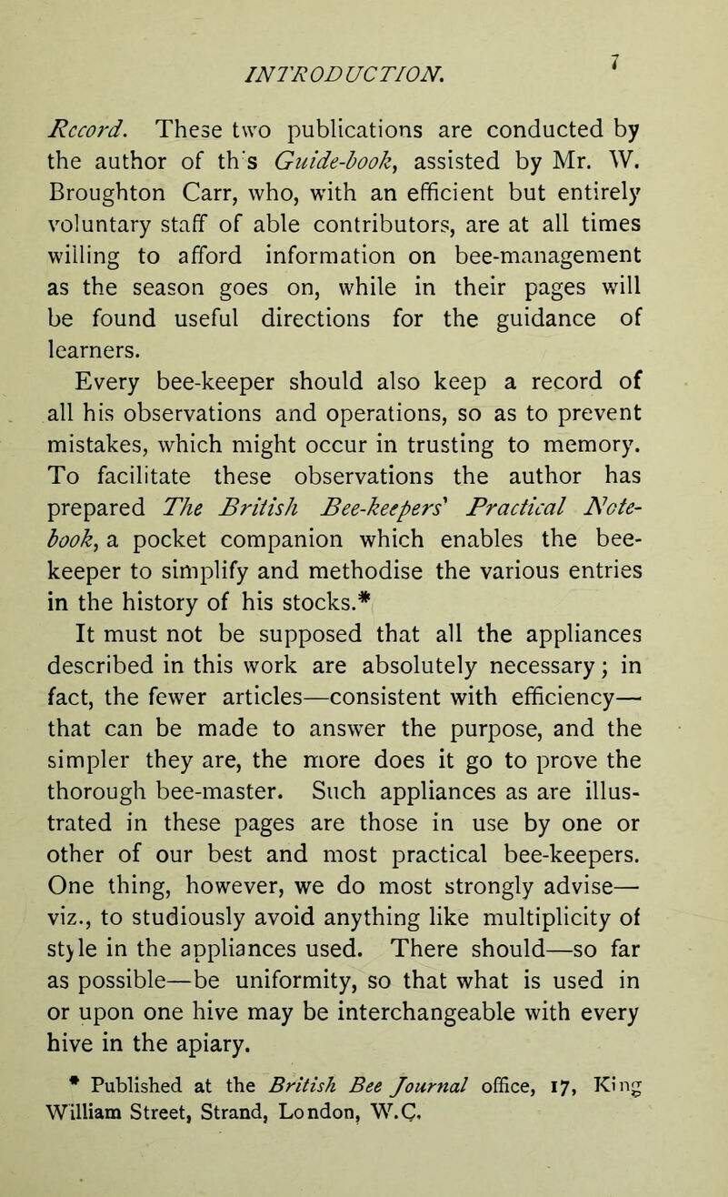 Record. These two publications are conducted by the author of th's Guide-book, assisted by Mr. W. Broughton Carr, who, with an efficient but entirely voluntary staff of able contributors, are at all times willing to afford information on bee-management as the season goes on, while in their pages will be found useful directions for the guidance of learners. Every bee-keeper should also keep a record of all his observations and operations, so as to prevent mistakes, which might occur in trusting to memory. To facilitate these observations the author has prepared The British Bee-keepers' Practical Note- book, a pocket companion which enables the bee- keeper to simplify and methodise the various entries in the history of his stocks.* It must not be supposed that all the appliances described in this work are absolutely necessary; in fact, the fewer articles—consistent with efficiency— that can be made to answer the purpose, and the simpler they are, the more does it go to prove the thorough bee-master. Such appliances as are illus- trated in these pages are those in use by one or other of our best and most practical bee-keepers. One thing, however, we do most strongly advise— viz., to studiously avoid anything like multiplicity of style in the appliances used. There should—so far as possible—be uniformity, so that what is used in or upon one hive may be interchangeable with every hive in the apiary. * Published at the British Bee Journal office, 17, King William Street, Strand, London, W.C«