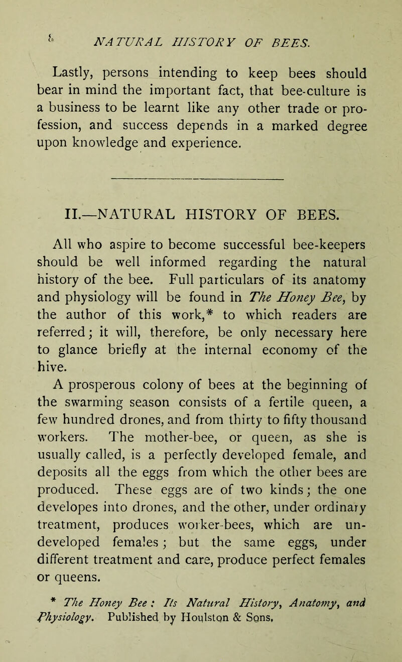 i» Lastly, persons intending to keep bees should bear in mind the important fact, that bee-culture is a business to be learnt like any other trade or pro- fession, and success depends in a marked degree upon knowledge and experience. II.—NATURAL HISTORY OF BEES. All who aspire to become successful bee-keepers should be well informed regarding the natural history of the bee. Full particulars of its anatomy and physiology will be found in The Honey Bee, by the author of this work,* to which readers are referred; it will, therefore, be only necessary here to glance briefly at the internal economy of the hive. A prosperous colony of bees at the beginning of the swarming season consists of a fertile queen, a few hundred drones, and from thirty to fifty thousand workers. The mother-bee, or queen, as she is usually called, is a perfectly developed female, and deposits all the eggs from which the other bees are produced. These eggs are of two kinds; the one developes into drones, and the other, under ordinary treatment, produces worker-bees, which are un- developed females; but the same eggs, under different treatment and care, produce perfect females or queens. * The Honey Bee : Its Natural History, Anatomy, and Physiology. Published by Houlstqn & Sons,