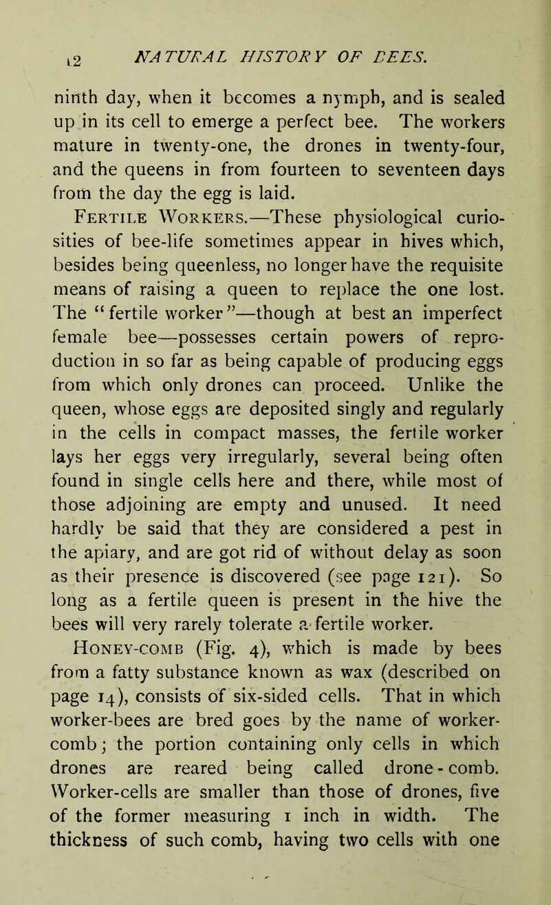 ninth day, when it becomes a nymph, and is sealed up in its cell to emerge a perfect bee. The workers mature in twenty-one, the drones in twenty-four, and the queens in from fourteen to seventeen days from the day the egg is laid. Fertile Workers.—These physiological curio- sities of bee-life sometimes appear in hives which, besides being queenless, no longer have the requisite means of raising a queen to replace the one lost. The “fertile worker”—though at best an imperfect female bee—possesses certain powers of repro- duction in so far as being capable of producing eggs from which only drones can proceed. Unlike the queen, whose eggs are deposited singly and regularly in the cells in compact masses, the fertile worker lays her eggs very irregularly, several being often found in single cells here and there, while most of those adjoining are empty and unused. It need hardly be said that they are considered a pest in the apiary, and are got rid of without delay as soon as their presence is discovered (see page 121). So long as a fertile queen is present in the hive the bees will very rarely tolerate a fertile worker. Honey-comb (Fig. 4), which is made by bees from a fatty substance known as wax (described on page 14), consists of six-sided cells. That in which worker-bees are bred goes by the name of worker- comb ; the portion containing only cells in which drones are reared being called drone - comb. Worker-cells are smaller than those of drones, five of the former measuring 1 inch in width. The thickness of such comb, having two cells with one