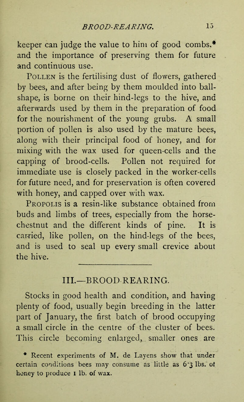 keeper can judge the value to him of good combs,* and the importance of preserving them for future and continuous use. Pollen is the fertilising dust of flowers, gathered by bees, and after being by them moulded into ball- shape, is borne on their hind-legs to the hive, and afterwards used by them in the preparation of food for the nourishment of the young grubs. A small portion of pollen is also used by the mature bees, along with their principal food of honey, and for mixing with the wax used for queen-cells and the capping of brood-cells. Pollen not required for immediate use is closely packed in the worker-cells for future need, and for preservation is often covered with honey, and capped over with wax. Propolis is a resin-like substance obtained from buds and limbs of trees, especially from the horse- chestnut and the different kinds of pine. It is car-ried, like pollen, on the hind-legs of the bees, and is used to seal up every small crevice about the hive. III.—BROOD REARING. Stocks in good health and condition, and having plenty of food, usually begin breeding in the latter part of January, the first batch of brood occupying a small circle in the centre of the cluster of bees. This circle becoming enlarged,, smaller ones are * Recent experiments of M. de Layens show that under certain conditions bees may consume as little as 6‘3 lbs. ot honey to produce I lb. of wax.