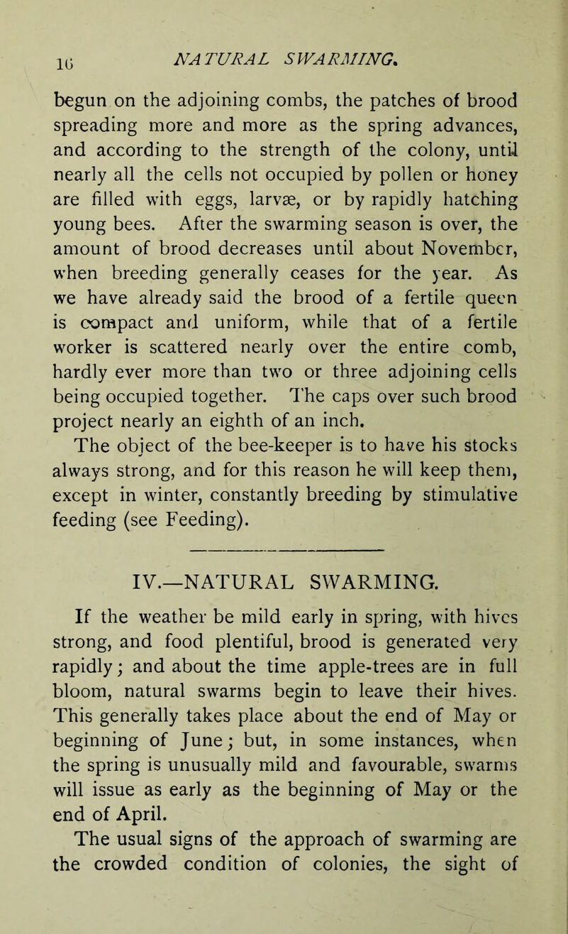 1G begun on the adjoining combs, the patches of brood spreading more and more as the spring advances, and according to the strength of the colony, until nearly all the cells not occupied by pollen or honey are filled with eggs, larvae, or by rapidly hatching young bees. After the swarming season is over, the amount of brood decreases until about November, when breeding generally ceases for the year. As we have already said the brood of a fertile queen is compact and uniform, while that of a fertile worker is scattered nearly over the entire comb, hardly ever more than two or three adjoining cells being occupied together. The caps over such brood project nearly an eighth of an inch. The object of the bee-keeper is to have his stocks always strong, and for this reason he will keep them, except in winter, constantly breeding by stimulative feeding (see Feeding). IV.—NATURAL SWARMING. If the weather be mild early in spring, with hives strong, and food plentiful, brood is generated very rapidly; and about the time apple-trees are in full bloom, natural swarms begin to leave their hives. This generally takes place about the end of May or beginning of June; but, in some instances, when the spring is unusually mild and favourable, swarms will issue as early as the beginning of May or the end of April. The usual signs of the approach of swarming are the crowded condition of colonies, the sight of