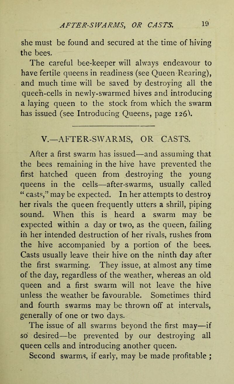 she must be found and secured at the time of hiving the bees. The careful bee-keeper will always endeavour to have fertile queens in readiness (see Queen Rearing), and much time will be saved by destroying all the queen-cells in newly-swarmed hives and introducing a laying queen to the stock from which the swarm has issued (see Introducing Queens, page 126V V.—AFTER-SWARMS, OR CASTS. After a first swarm has issued—and assuming that the bees remaining in the hive have prevented the first hatched queen from destroying the young queens in the cells—after-swarms, usually called “ casts,'’ may be expected. In her attempts to destroy her rivals the queen frequently utters a shrill, piping sound. When this is heard a swarm may be expected within a day or two, as the queen, failing in her intended destruction of her rivals, rushes from the hive accompanied by a portion of the bees. Casts usually leave their hive on the ninth day after the first swarming. They issue, at almost any time of the day, regardless of the weather, whereas an old queen and a first swarm will not leave the hive unless the weather be favourable. Sometimes third and fourth swarms may be thrown off at intervals, generally of one or two days. The issue of all swarms beyond the first may—if so desired—be prevented by our destroying all queen cells and introducing another queen. Second swarms, if early, may be made profitable ;