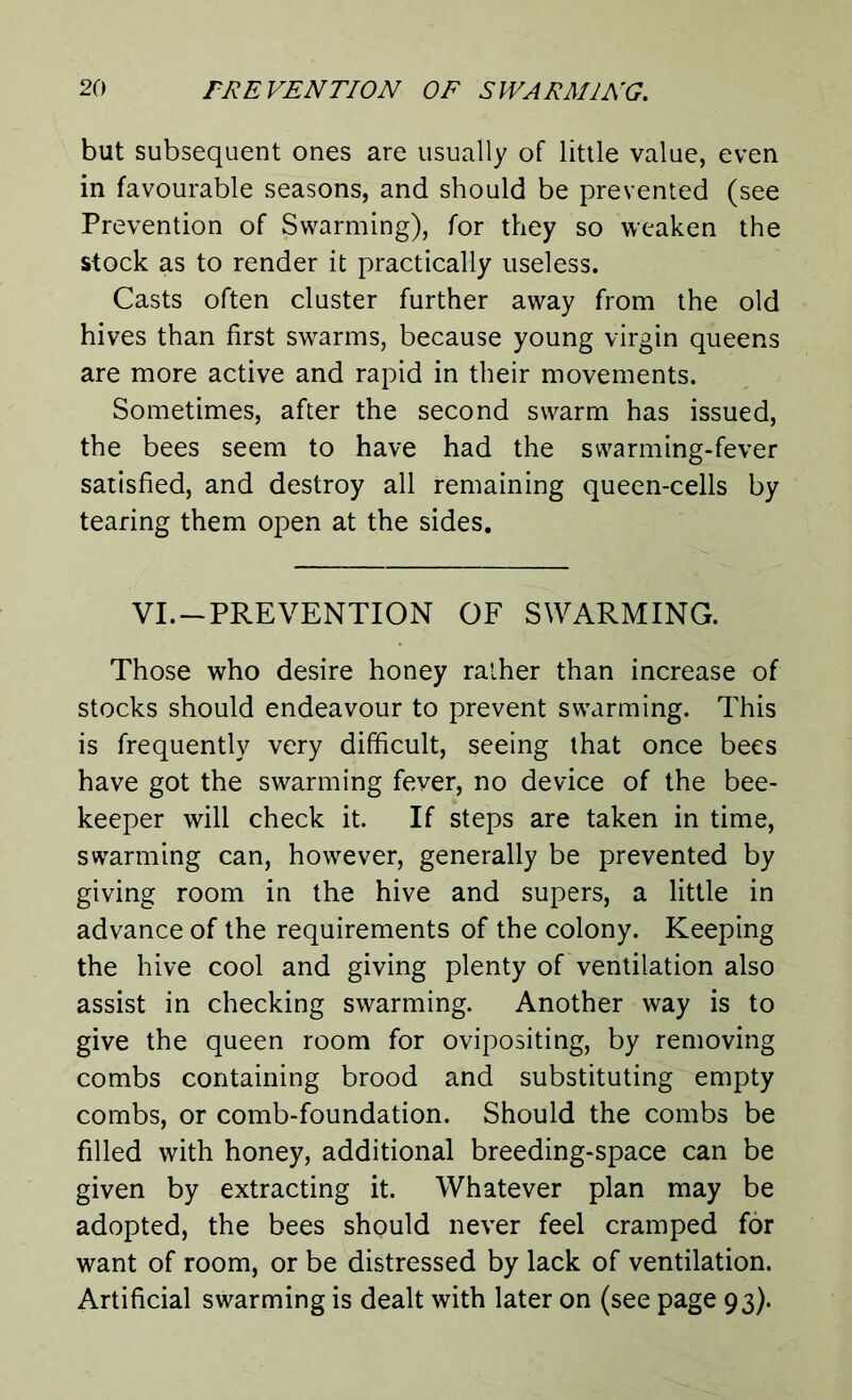 but subsequent ones are usually of little value, even in favourable seasons, and should be prevented (see Prevention of Swarming), for they so weaken the stock as to render it practically useless. Casts often cluster further away from the old hives than first swarms, because young virgin queens are more active and rapid in their movements. Sometimes, after the second swarm has issued, the bees seem to have had the swarming-fever satisfied, and destroy all remaining queen-cells by tearing them open at the sides. VI. —PREVENTION OF SWARMING. Those who desire honey rather than increase of stocks should endeavour to prevent swarming. This is frequently very difficult, seeing that once bees have got the swarming fever, no device of the bee- keeper will check it. If steps are taken in time, swarming can, however, generally be prevented by giving room in the hive and supers, a little in advance of the requirements of the colony. Keeping the hive cool and giving plenty of ventilation also assist in checking swarming. Another way is to give the queen room for ovipositing, by removing combs containing brood and substituting empty combs, or comb-foundation. Should the combs be filled with honey, additional breeding-space can be given by extracting it. Whatever plan may be adopted, the bees should never feel cramped for want of room, or be distressed by lack of ventilation. Artificial swarming is dealt with later on (see page 93).