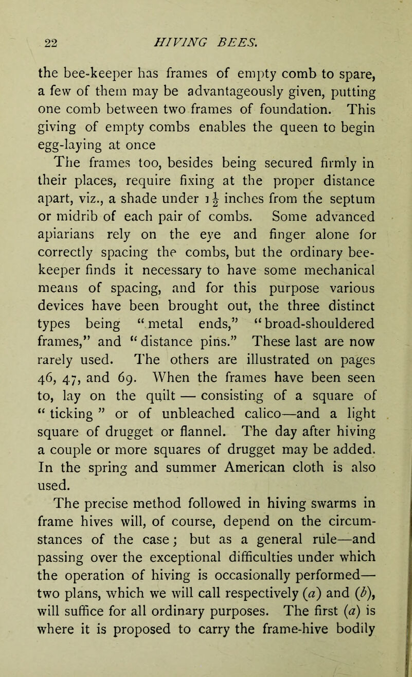 the bee-keeper has frames of empty comb to spare, a few of them may be advantageously given, putting one comb between two frames of foundation. This giving of empty combs enables the queen to begin egg-laying at once The frames too, besides being secured firmly in their places, require fixing at the proper distance apart, viz., a shade under i J inches from the septum or midrib of each pair of combs. Some advanced apiarians rely on the eye and finger alone for correctly spacing the combs, but the ordinary bee- keeper finds it necessary to have some mechanical means of spacing, and for this purpose various devices have been brought out, the three distinct types being “metal ends,” “broad-shouldered frames,” and “ distance pins.” These last are now rarely used. The others are illustrated on pages 46, 47, and 69. When the frames have been seen to, lay on the quilt — consisting of a square of “ ticking ” or of unbleached calico—and a light square of drugget or flannel. The day after hiving a couple or more squares of drugget may be added. In the spring and summer American cloth is also used. The precise method followed in hiving swarms in frame hives will, of course, depend on the circum- stances of the case; but as a general rule—and passing over the exceptional difficulties under which the operation of hiving is occasionally performed— two plans, which we will call respectively (a) and ([b), will suffice for all ordinary purposes. The first (a) is where it is proposed to carry the frame-hive bodily