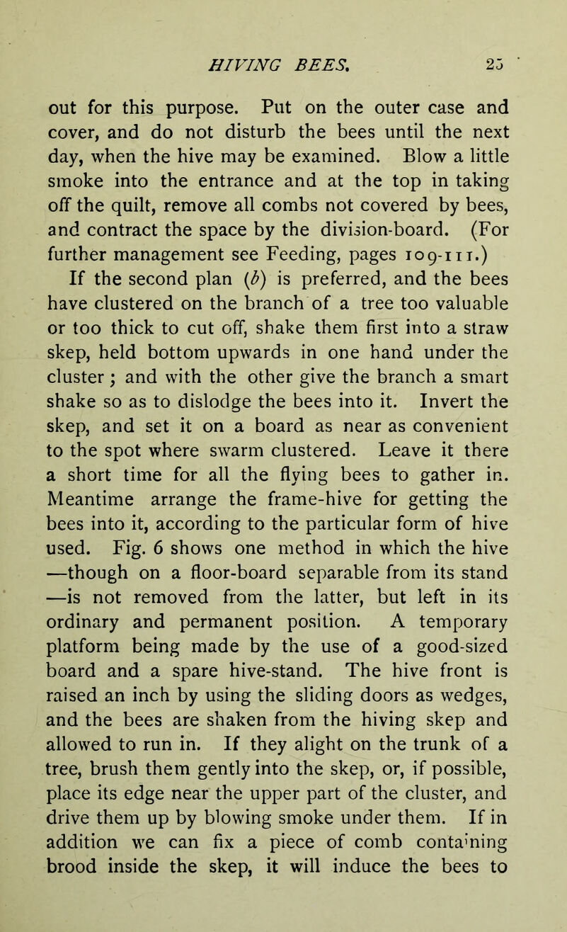 out for this purpose. Put on the outer case and cover, and do not disturb the bees until the next day, when the hive may be examined. Blow a little smoke into the entrance and at the top in taking off the quilt, remove all combs not covered by bees, and contract the space by the division-board. (For further management see Feeding, pages 109-m.) If the second plan (b) is preferred, and the bees have clustered on the branch of a tree too valuable or too thick to cut off, shake them first into a straw skep, held bottom upwards in one hand under the cluster; and with the other give the branch a smart shake so as to dislodge the bees into it. Invert the skep, and set it on a board as near as convenient to the spot where swarm clustered. Leave it there a short time for all the flying bees to gather in. Meantime arrange the frame-hive for getting the bees into it, according to the particular form of hive used. Fig. 6 shows one method in which the hive -—though on a floor-board separable from its stand —is not removed from the latter, but left in its ordinary and permanent position. A temporary platform being made by the use of a good-sized board and a spare hive-stand. The hive front is raised an inch by using the sliding doors as wedges, and the bees are shaken from the hiving skep and allowed to run in. If they alight on the trunk of a tree, brush them gently into the skep, or, if possible, place its edge near the upper part of the cluster, and drive them up by blowing smoke under them. If in addition we can fix a piece of comb containing brood inside the skep, it will induce the bees to