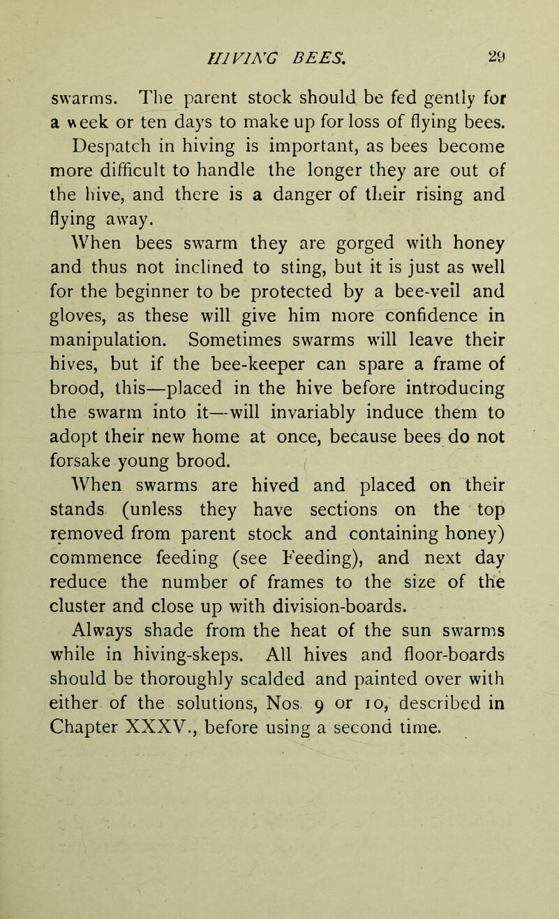swarms. The parent stock should be fed gently for a week or ten days to make up for loss of flying bees. Despatch in hiving is important, as bees become more difficult to handle the longer they are out of the hive, and there is a danger of their rising and flying away. When bees swarm they are gorged with honey and thus not inclined to sting, but it is just as well for the beginner to be protected by a bee-veil and gloves, as these will give him more confidence in manipulation. Sometimes swarms will leave their hives, but if the bee-keeper can spare a frame of brood, this—placed in the hive before introducing the swarm into it—will invariably induce them to adopt their new home at once, because bees do not forsake young brood. When swarms are hived and placed on their stands (unless they have sections on the top removed from parent stock and containing honey) commence feeding (see Feeding), and next day reduce the number of frames to the size of the cluster and close up with division-boards. Always shade from the heat of the sun swarms while in hiving-skeps. All hives and floor-boards should be thoroughly scalded and painted over with either of the solutions, Nos, 9 or 10, described in Chapter XXXV., before using a second time.