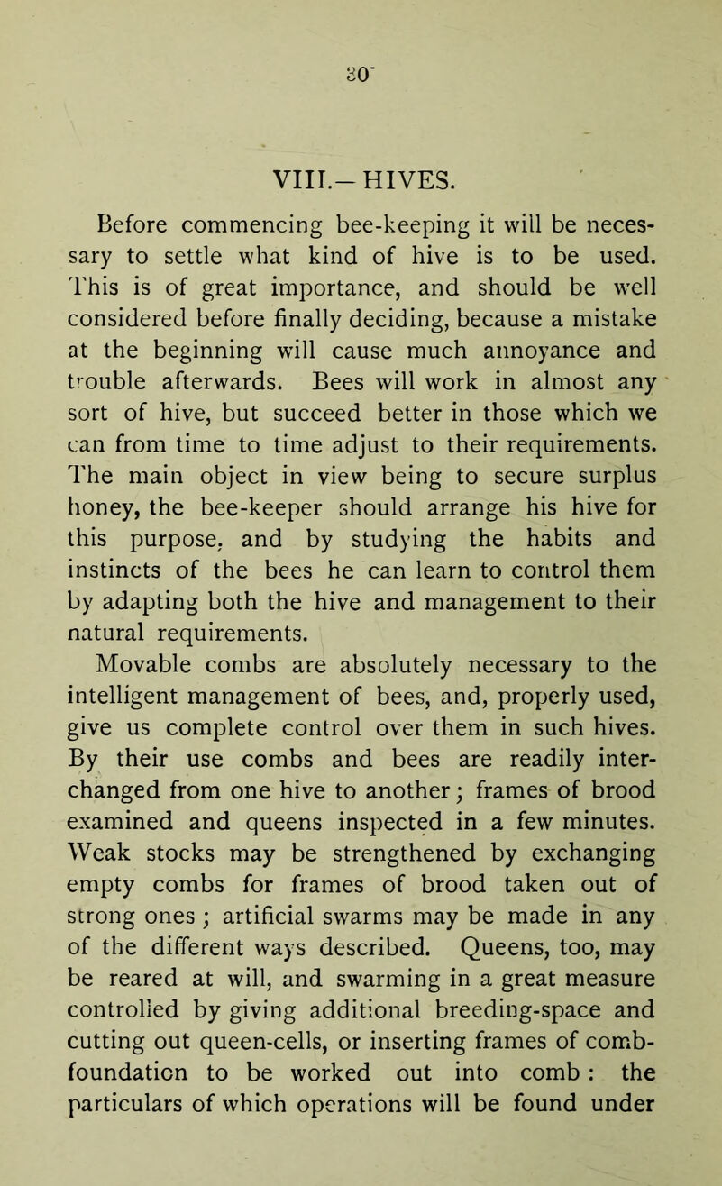 VIII.-HIVES. Before commencing bee-keeping it wiil be neces- sary to settle what kind of hive is to be used. This is of great importance, and should be wrell considered before finally deciding, because a mistake at the beginning will cause much annoyance and trouble afterwards. Bees will work in almost any sort of hive, but succeed better in those which we can from time to time adjust to their requirements. The main object in view being to secure surplus honey, the bee-keeper should arrange his hive for this purpose, and by studying the habits and instincts of the bees he can learn to control them by adapting both the hive and management to their natural requirements. Movable combs are absolutely necessary to the intelligent management of bees, and, properly used, give us complete control over them in such hives. By their use combs and bees are readily inter- changed from one hive to another; frames of brood examined and queens inspected in a few minutes. Weak stocks may be strengthened by exchanging empty combs for frames of brood taken out of strong ones ; artificial swarms may be made in any of the different ways described. Queens, too, may be reared at will, and swarming in a great measure controlled by giving additional breeding-space and cutting out queen-cells, or inserting frames of comb- foundation to be worked out into comb : the particulars of which operations will be found under