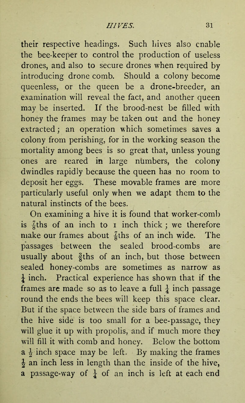 their respective headings. Such hives also enable the bee-keeper to control the production of useless drones, and also to secure drones when required by introducing drone comb. Should a colony become queenless, or the queen be a drone-breeder, an examination will reveal the fact, and another queen may be inserted. If the brood-nest be filled with honey the frames may be taken out and the honey extracted; an operation which sometimes saves a colony from perishing, for in the working season the mortality among bees is so great that, unless young ones are reared in large numbers, the colony dwindles rapidly because the queen has no room to deposit her eggs. These movable frames are more particularly useful only when we adapt them to the natural instincts of the bees. On examining a hive it is found that worker-comb is fths of an inch to i inch thick ; we therefore make our frames about |ths of an inch wide. The passages between the sealed brood-combs are usually about fths of an inch, but those between sealed honey-combs are sometimes as narrow as J inch. Practical experience has shown that if the frames are made so as to leave a full J inch passage round the ends the bees will keep this space clear. But if the space between the side bars of frames and the hive side is too small for a bee-passage, they will glue it up with propolis, and if much more they will fill it with comb and honey. Below the bottom a J inch space may be left. By making the frames \ an inch less in length than the inside of the hive, a passage-way of J of an inch is left at each end