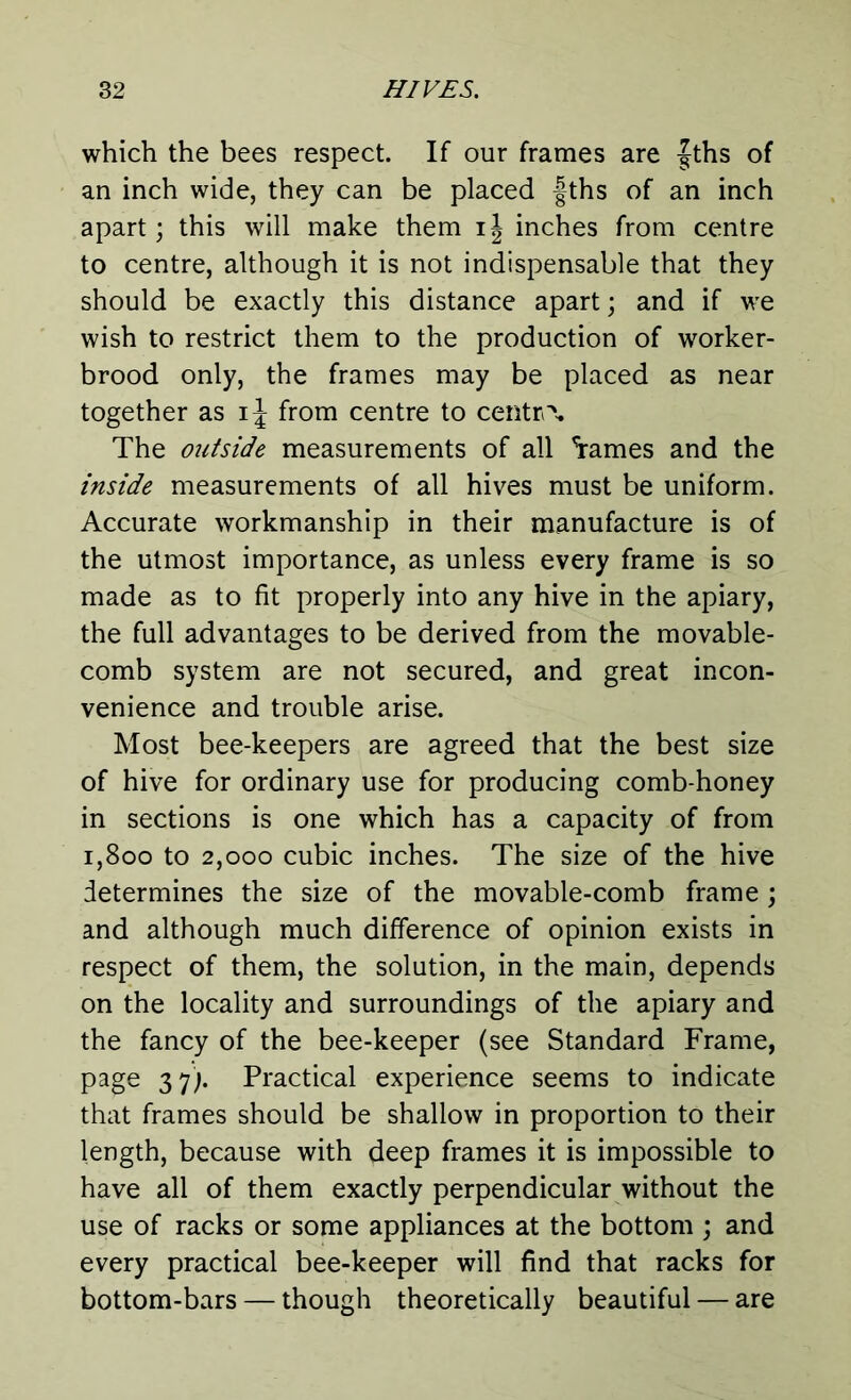 which the bees respect. If our frames are fths of an inch wide, they can be placed fths of an inch apart; this will make them ij inches from centre to centre, although it is not indispensable that they should be exactly this distance apart; and if we wish to restrict them to the production of worker- brood only, the frames may be placed as near together as ij from centre to centra The outside measurements of all %ames and the inside measurements of all hives must be uniform. Accurate workmanship in their manufacture is of the utmost importance, as unless every frame is so made as to fit properly into any hive in the apiary, the full advantages to be derived from the movable- comb system are not secured, and great incon- venience and trouble arise. Most bee-keepers are agreed that the best size of hive for ordinary use for producing comb-honey in sections is one which has a capacity of from i,800 to 2,000 cubic inches. The size of the hive determines the size of the movable-comb frame ; and although much difference of opinion exists in respect of them, the solution, in the main, depends on the locality and surroundings of the apiary and the fancy of the bee-keeper (see Standard Frame, page 37;. Practical experience seems to indicate that frames should be shallow in proportion to their length, because with deep frames it is impossible to have all of them exactly perpendicular without the use of racks or some appliances at the bottom ; and every practical bee-keeper will find that racks for bottom-bars — though theoretically beautiful — are