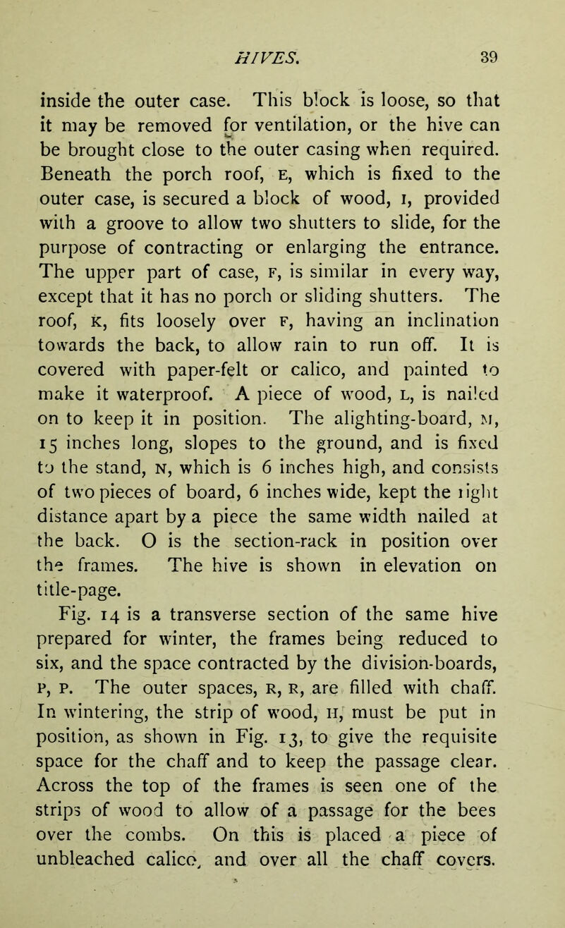 inside the outer case. This block is loose, so that it may be removed for ventilation, or the hive can be brought close to the outer casing when required. Beneath the porch roof, e, which is fixed to the outer case, is secured a block of wood, i, provided with a groove to allow two shutters to slide, for the purpose of contracting or enlarging the entrance. The upper part of case, f, is similar in every way, except that it has no porch or sliding shutters. The roof, k, fits loosely over f, having an inclination towards the back, to allow rain to run off. It is covered with paper-felt or calico, and painted to make it waterproof. A piece of wood, l, is nailed on to keep it in position. The alighting-board, m, 15 inches long, slopes to the ground, and is fixed to the stand, n, which is 6 inches high, and consists of two pieces of board, 6 inches wide, kept the light distance apart by a piece the same width nailed at the back. O is the section-rack in position over the frames. The hive is shown in elevation on title-page. Fig. 14 is a transverse section of the same hive prepared for winter, the frames being reduced to six, and the space contracted by the division-boards, p, p. The outer spaces, r, r, are filled with chaff. In wintering, the strip of wood, 11, must be put in position, as shown in Fig. 13, to give the requisite space for the chaff and to keep the passage clear. Across the top of the frames is seen one of the strips of wood to allow of a passage for the bees over the combs. On this is placed a piece of unbleached calico, and over all the chaff covers.