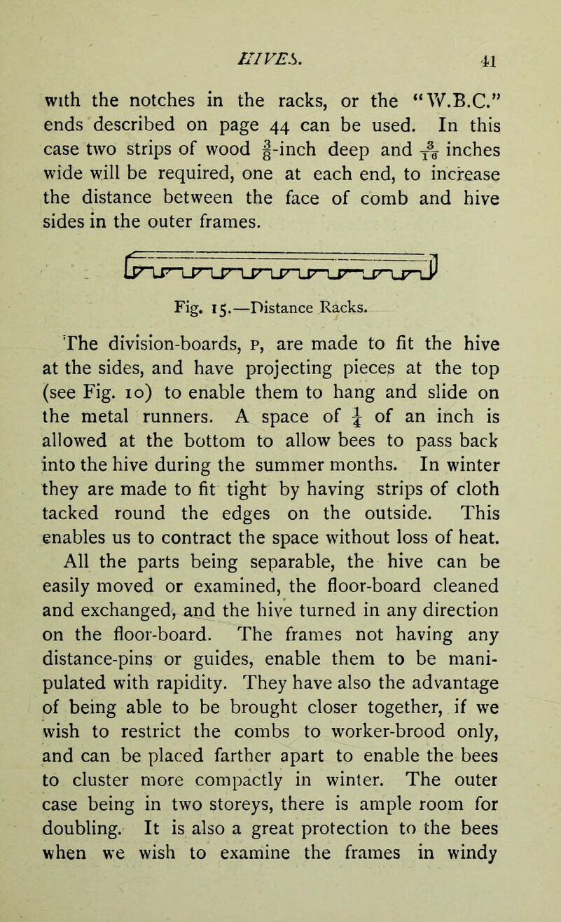 with the notches in the racks, or the “W.B.C.” ends described on page 44 can be used. In this case two strips of wood |-inch deep and inches wide will be required, one at each end, to increase the distance between the face of comb and hive sides in the outer frames. Fig. 15.—Distance Racks. The division-boards, p, are made to fit the hive at the sides, and have projecting pieces at the top (see Fig. 10) to enable them to hang and slide on the metal runners. A space of \ of an inch is allowed at the bottom to allow bees to pass back into the hive during the summer months. In winter they are made to fit tight by having strips of cloth tacked round the edges on the outside. This enables us to contract the space without loss of heat. All the parts being separable, the hive can be easily moved or examined, the floor-board cleaned and exchanged, and the hive turned in any direction on the floor-board. The frames not having any distance-pins or guides, enable them to be mani- pulated with rapidity. They have also the advantage of being able to be brought closer together, if we wish to restrict the combs to worker-brood only, and can be placed farther apart to enable the bees to cluster more compactly in winter. The outer case being in two storeys, there is ample room for doubling. It is also a great protection to the bees when we wish to examine the frames in windy