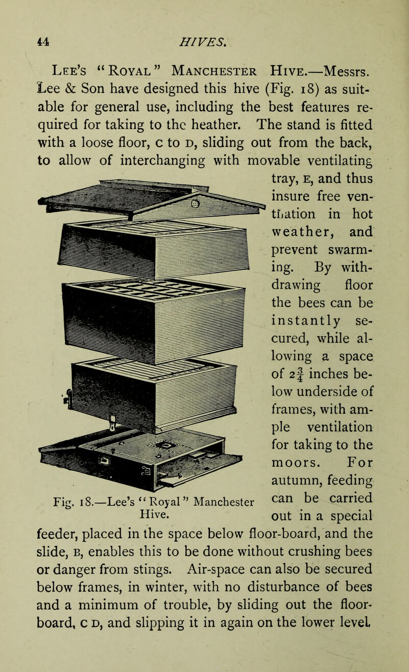 Lee’s “Royal” Manchester Hive.—Messrs. Lee & Son have designed this hive (Fig. 18) as suit- able for general use, including the best features re- quired for taking to the heather. The stand is fitted with a loose floor, c to d, sliding out from the back, to allow of interchanging with movable ventilating tray, e, and thus insure free ven- tilation in hot weather, and prevent swarm- ing. By with- drawing floor the bees can be instantly se- cured, while al- lowing a space of 2§ inches be- low underside of frames, with am- ple ventilation for taking to the moors. For autumn, feeding can be carried out in a special feeder, placed in the space below floor-board, and the slide, b, enables this to be done without crushing bees or danger from stings. Air-space can also be secured below frames, in winter, with no disturbance of bees and a minimum of trouble, by sliding out the floor- board, c d, and slipping it in again on the lower level Fig. 18.- -Lee’s “Royal” Manchester Hive.