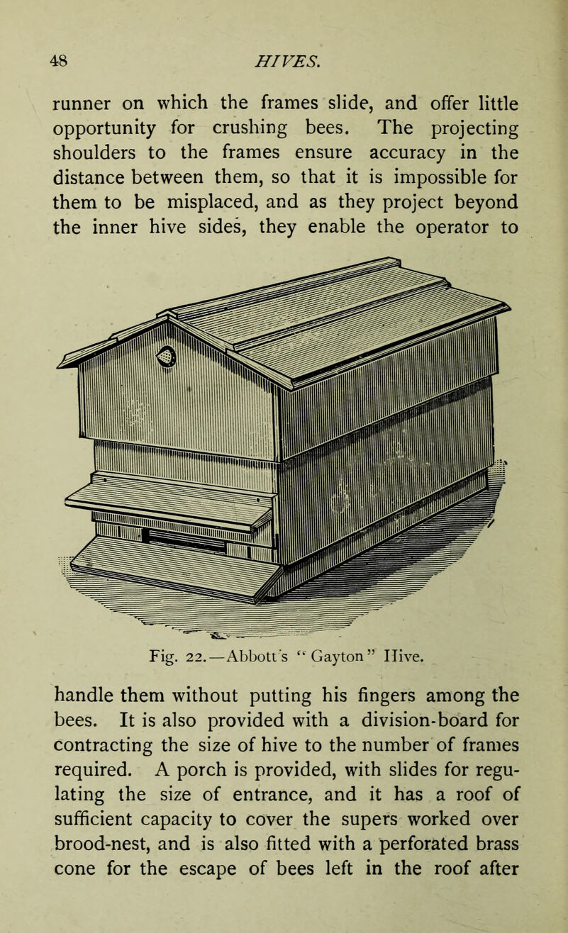 runner on which the frames slide, and offer little opportunity for crushing bees. The projecting shoulders to the frames ensure accuracy in the distance between them, so that it is impossible for them to be misplaced, and as they project beyond the inner hive sides, they enable the operator to Fig. 22.—Abbott's “Gayton” Ilive. handle them without putting his fingers among the bees. It is also provided with a division-board for contracting the size of hive to the number of frames required. A porch is provided, with slides for regu- lating the size of entrance, and it has a roof of sufficient capacity to cover the supers worked over brood-nest, and is also fitted with a perforated brass cone for the escape of bees left in the roof after