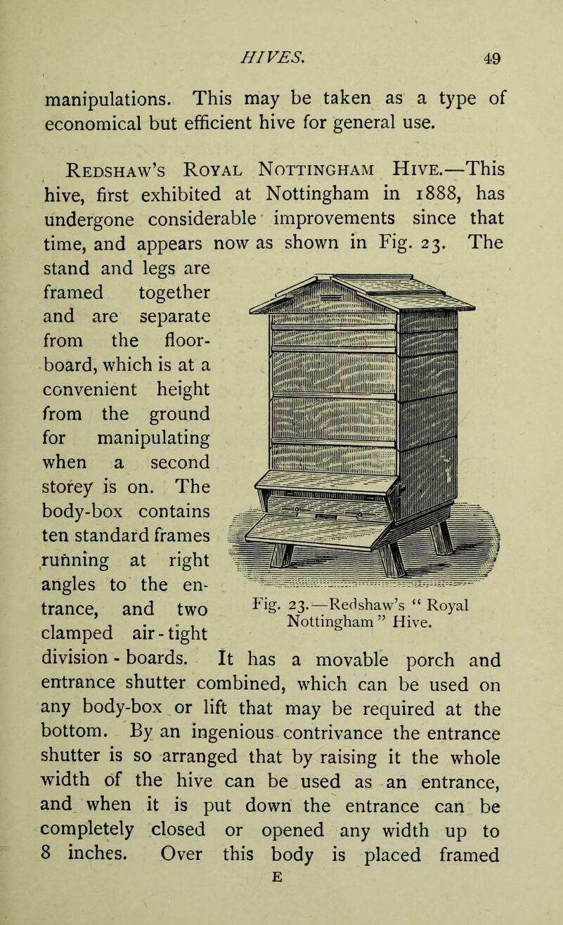 manipulations. This may be taken as a type of economical but efficient hive for general use. Redshaw’s Royal Nottingham Hive.—This hive, first exhibited at Nottingham in 1888, has undergone considerable improvements since that time, and appears now as shown in Fig. 23. The stand and legs are framed together and are separate from the floor- board, which is at a convenient height from the ground for manipulating when a second storey is on. The body-box contains ten standard frames running at right angles to the en- trance, and two clamped air - tight division - boards. It has a movable porch and entrance shutter combined, which can be used on any body-box or lift that may be required at the bottom. By an ingenious contrivance the entrance shutter is so arranged that by raising it the whole width of the hive can be used as an entrance, and when it is put down the entrance can be completely closed or opened any width up to 8 inches. Over this body is placed framed Fig. 23.-—Redshaw’s “ Royal Nottingham” Hive.