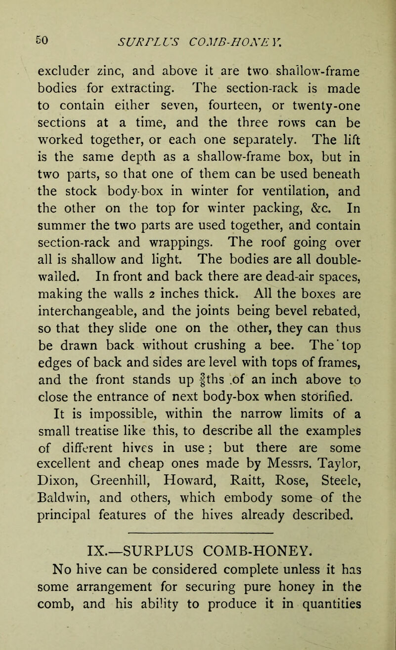 excluder zinc, and above it are two shallow-frame bodies for extracting. The section-rack is made to contain either seven, fourteen, or twenty-one sections at a time, and the three rows can be worked together, or each one separately. The lift is the same depth as a shallow-frame box, but in two parts, so that one of them can be used beneath the stock body-box in winter for ventilation, and the other on the top for winter packing, &c. In summer the two parts are used together, and contain section-rack and wrappings. The roof going over all is shallow and light. The bodies are all double- wailed. In front and back there are dead-air spaces, making the walls 2 inches thick. All the boxes are interchangeable, and the joints being bevel rebated, so that they slide one on the other, they can thus be drawn back without crushing a bee. The’top edges of back and sides are level with tops of frames, and the front stands up fths .of an inch above to close the entrance of next body-box when storified. It is impossible, within the narrow limits of a small treatise like this, to describe all the examples of different hives in use: but there are some excellent and cheap ones made by Messrs. Taylor, Dixon, Greenhill, Howard, Raitt, Rose, Steele, Baldwin, and others, which embody some of the principal features of the hives already described. IX.—SURPLUS COMB-HONEY. No hive can be considered complete unless it has some arrangement for securing pure honey in the comb, and his ability to produce it in quantities