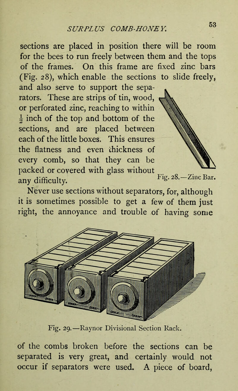 sections are placed in position there will be room for the bees to run freely between them and the tops of the frames. On this frame are fixed zinc bars (Fig. 28), which enable the sections to slide freely, and also serve to support the sepa- rators. These are strips of tin, wood, or perforated zinc, reaching to within J inch of the top and bottom of the sections, and are placed between each of the little boxes. This ensures the flatness and even thickness of every comb, so that they can be packed or covered with glass without any difficulty. Fig.28.-Zi„cBar. Never use sections without separators, for, although it is sometimes possible to get a few of them just right, the annoyance and trouble of having some Fig. 29.—Raynor Divisional Section Rack. of the combs broken before the sections can be separated is very great, and certainly would not occur if separators were used. A piece of board,