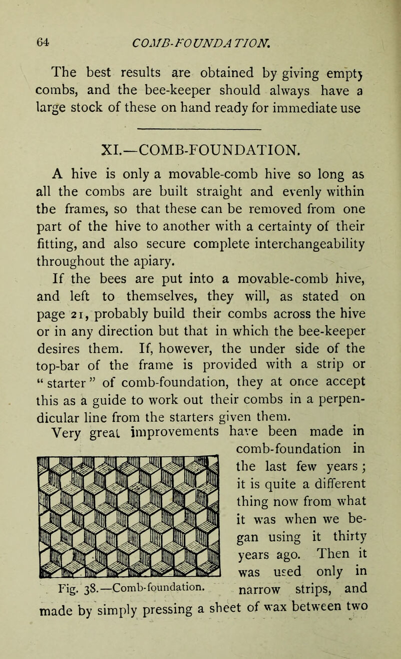 The best results are obtained by giving emptj combs, and the bee-keeper should always have a large stock of these on hand ready for immediate use XI.—COMB-FOUNDATION. A hive is only a movable-comb hive so long as all the combs are built straight and evenly within the frames, so that these can be removed from one part of the hive to another with a certainty of their fitting, and also secure complete interchangeability throughout the apiary. If the bees are put into a movable-comb hive, and left to themselves, they will, as stated on page 21, probably build their combs across the hive or in any direction but that in which the bee-keeper desires them. If, however, the under side of the top-bar of the frame is provided with a strip or “ starter ” of comb-foundation, they at once accept this as a guide to work out their combs in a perpen- dicular line from the starters given them. Very great improvements have been made in comb-foundation in the last few years; it is quite a different thing now from what it was when we be- gan using it thirty years ago. Then it was used only in Dg- 38.—Comb-foundation. narrow strips, and made by simply pressing a sheet of wax between two