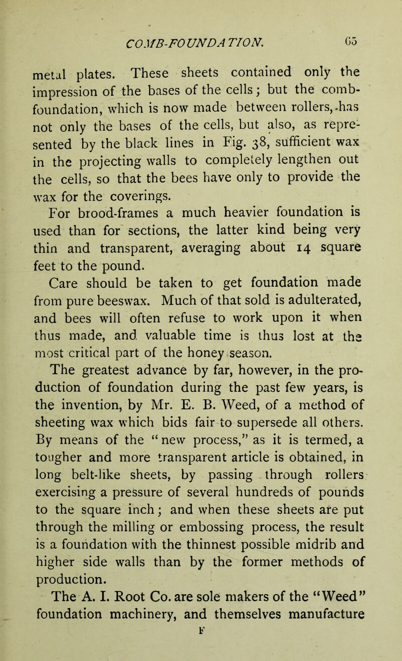 metal plates. These sheets contained only the impression of the bases of the cells; but the comb- foundation, which is now made between rollers,-has not only the bases of the cells, but also, as repre- sented by the black lines in Fig. 38, sufficient wax in the projecting walls to completely lengthen out the cells, so that the bees have only to provide the wax for the coverings. For brood-frames a much heavier foundation is used than for sections, the latter kind being very thin and transparent, averaging about 14 square feet to the pound. Care should be taken to get foundation made from pure beeswax. Much of that sold is adulterated, and bees will often refuse to work upon it when thus made, and valuable time is thus lost at the most critical part of the honey season. The greatest advance by far, however, in the pro- duction of foundation during the past few years, is the invention, by Mr. E. B. Weed, of a method of sheeting wax which bids fair to supersede all others. By means of the “ new process,” as it is termed, a tougher and more transparent article is obtained, in long belt-like sheets, by passing through rollers exercising a pressure of several hundreds of pounds to the square inch; and when these sheets are put through the milling or embossing process, the result is a foundation with the thinnest possible midrib and higher side walls than by the former methods of production. The A. I. Root Co. are sole makers of the “Weed” foundation machinery, and themselves manufacture F