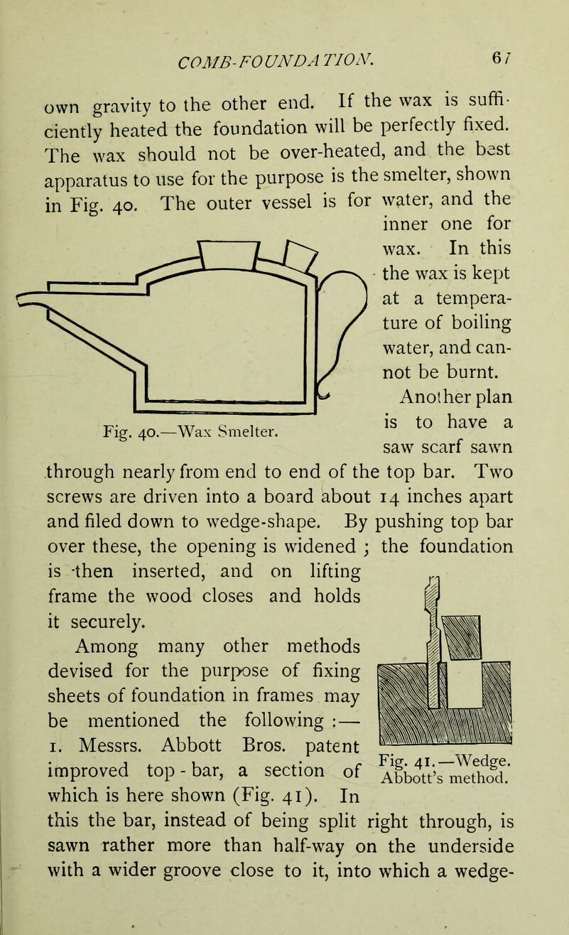 Fig. 40.—Wax Smelter. own gravity to the other end. If the wax is suffi- ciently heated the foundation will be perfectly fixed. The wax should not be over-heated, and the best apparatus to use for the purpose is the smelter, shown in Fig. 40. The outer vessel is for water, and the inner one for wax. In this the wax is kept at a tempera- ture of boiling water, and can- not be burnt. Another plan is to have a saw scarf sawn through nearly from end to end of the top bar. Two screws are driven into a board about 14 inches apart and filed down to wedge-shape. By pushing top bar over these, the opening is widened ; the foundation is -then inserted, and on lifting frame the wood closes and holds it securely. Among many other methods devised for the purpose of fixing sheets of foundation in frames may be mentioned the following : — 1. Messrs. Abbott Bros, patent improved top - bar, a section of which is here shown (Fig. 41). In this the bar, instead of being split right through, is sawn rather more than half-way on the underside with a wider groove close to it, into which a wedge- Fig. 41.—Wedge. Abbott’s method.