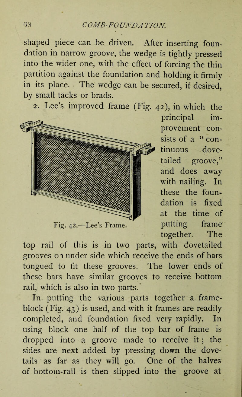 shaped piece can be driven. After inserting foun- dation in narrow groove, the wedge is tightly pressed into the wider one, with the effect of forcing the thin partition against the foundation and holding it firmly in its place. The wedge can be secured, if desired, by small tacks or brads. 2. Lee’s improved frame (Fig. 42), in which the principal im- provement con- sists of a “ con- tinuous dove- tailed groove,” and does away with nailing. In these the foun- dation is fixed at the time of putting frame together. The top rail of this is in two parts, with dovetailed grooves on under side which receive the ends of bars tongued to fit these grooves. The lower ends of these bars have similar grooves to receive bottom rail, which is also in two parts.* In putting the various parts together a frame- block (Fig. 43) is used, and with it frames are readily completed, and foundation fixed very rapidly. In using block one half of the top bar of frame is dropped into a groove made to receive it; the sides are next added by pressing down the dove- tails as far as they will go. One of the halves of bottom-rail is then slipped into the groove at Fig. 42.—Lee’s Frame.