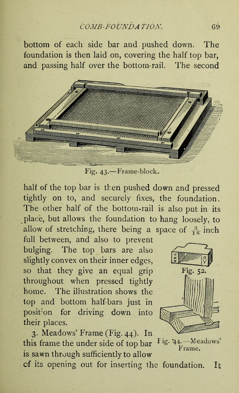 bottom of each side bar and pushed down. The foundation is then laid on, covering the half top bar, and passing half over the bottom-rail. The second Fig. 43.—Frame-block. half of the top bar is then pushed down and pressed tightly on to, and securely fixes, the foundation. The other half of the bottom-rail is also put in its place, but allows the foundation to hang loosely, to allow of stretching, there being a space of t3q inch full between, and also to prevent bulging. The top bars are also slightly convex on their inner edges, so that they give an equal grip throughout when pressed tightly home. The illustration shows the top and bottom half-bars just in posit’on for driving down into their places. 3. Meadows’ Frame (Fig. 44). In this frame the under side of top bar ■Flg” '44-—^Meadows’ 1 r lame, is sawn through sufficiently to allow of its opening out for inserting the foundation. It