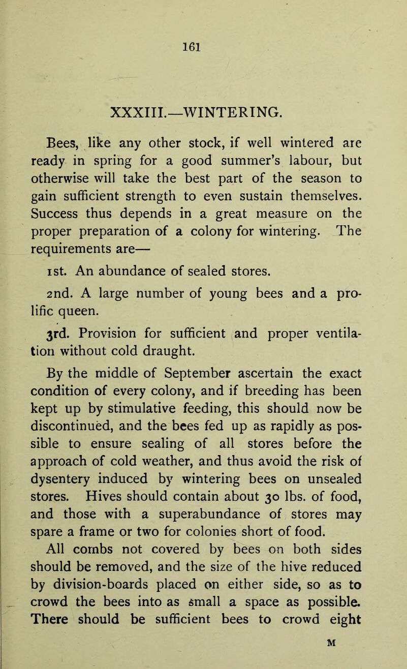 XXXIII.—WINTERING. Bees, like any other stock, if well wintered are ready in spring for a good summer’s labour, but otherwise will take the best part of the season to gain sufficient strength to even sustain themselves. Success thus depends in a great measure on the proper preparation of a colony for wintering. The requirements are— ist. An abundance of sealed stores. 2nd. A large number of young bees and a pro- lific queen. 3rd. Provision for sufficient and proper ventila- tion without cold draught. By the middle of September ascertain the exact condition of every colony, and if breeding has been kept up by stimulative feeding, this should now be discontinued, and the bees fed up as rapidly as pos- sible to ensure sealing of all stores before the approach of cold weather, and thus avoid the risk of dysentery induced by wintering bees on unsealed stores. Hives should contain about 30 lbs. of food, and those with a superabundance of stores may spare a frame or two for colonies short of food. All combs not covered by bees on both sides should be removed, and the size of the hive reduced by division-boards placed on either side, so as to crowd the bees into as small a space as possible. There should be sufficient bees to crowd eight M