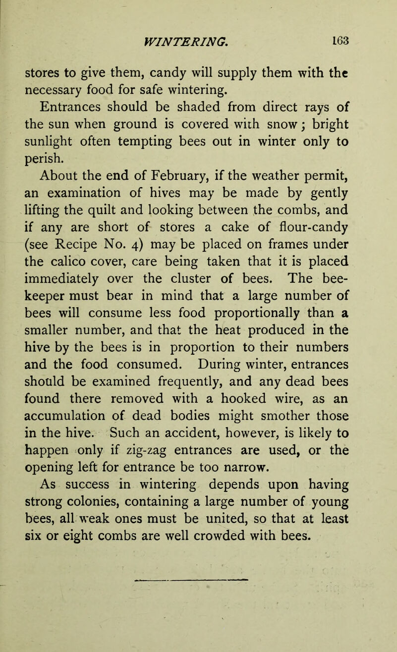 stores to give them, candy will supply them with the necessary food for safe wintering. Entrances should be shaded from direct rays of the sun when ground is covered with snow; bright sunlight often tempting bees out in winter only to perish. About the end of February, if the weather permit, an examination of hives may be made by gently lifting the quilt and looking between the combs, and if any are short of stores a cake of flour-candy (see Recipe No. 4) may be placed on frames under the calico cover, care being taken that it is placed immediately over the cluster of bees. The bee- keeper must bear in mind that a large number of bees will consume less food proportionally than a smaller number, and that the heat produced in the hive by the bees is in proportion to their numbers and the food consumed. During winter, entrances should be examined frequently, and any dead bees found there removed with a hooked wire, as an accumulation of dead bodies might smother those in the hive. Such an accident, however, is likely to happen only if zig-zag entrances are used, or the opening left for entrance be too narrow. As success in wintering depends upon having strong colonies, containing a large number of young bees, all weak ones must be united, so that at least six or eight combs are well crowded with bees.