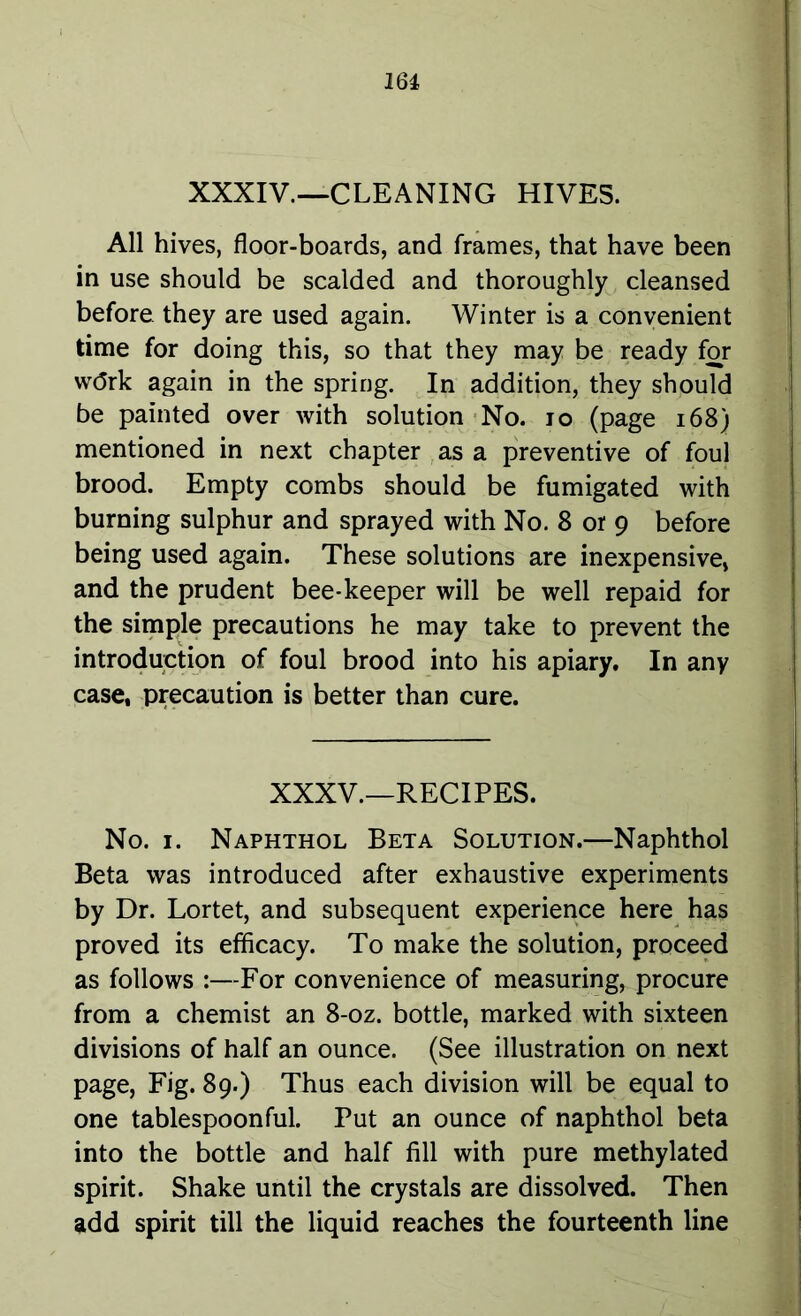 XXXIV.—CLEANING HIVES. All hives, floor-boards, and frames, that have been in use should be scalded and thoroughly cleansed before they are used again. Winter is a convenient time for doing this, so that they may be ready for wdrk again in the spring. In addition, they should be painted over with solution No. 10 (page 168) mentioned in next chapter as a preventive of foul brood. Empty combs should be fumigated with burning sulphur and sprayed with No. 8 or 9 before being used again. These solutions are inexpensive, and the prudent bee-keeper will be well repaid for the simple precautions he may take to prevent the introduction of foul brood into his apiary. In any case, precaution is better than cure. XXXV.—RECIPES. No. 1. Naphthol Beta Solution.—Naphthol Beta was introduced after exhaustive experiments by Dr. Lortet, and subsequent experience here has proved its efficacy. To make the solution, proceed as follows :—For convenience of measuring, procure from a chemist an 8-oz. bottle, marked with sixteen divisions of half an ounce. (See illustration on next page, Fig. 89.) Thus each division will be equal to one tablespoonful. Put an ounce of naphthol beta into the bottle and half fill with pure methylated spirit. Shake until the crystals are dissolved. Then add spirit till the liquid reaches the fourteenth line