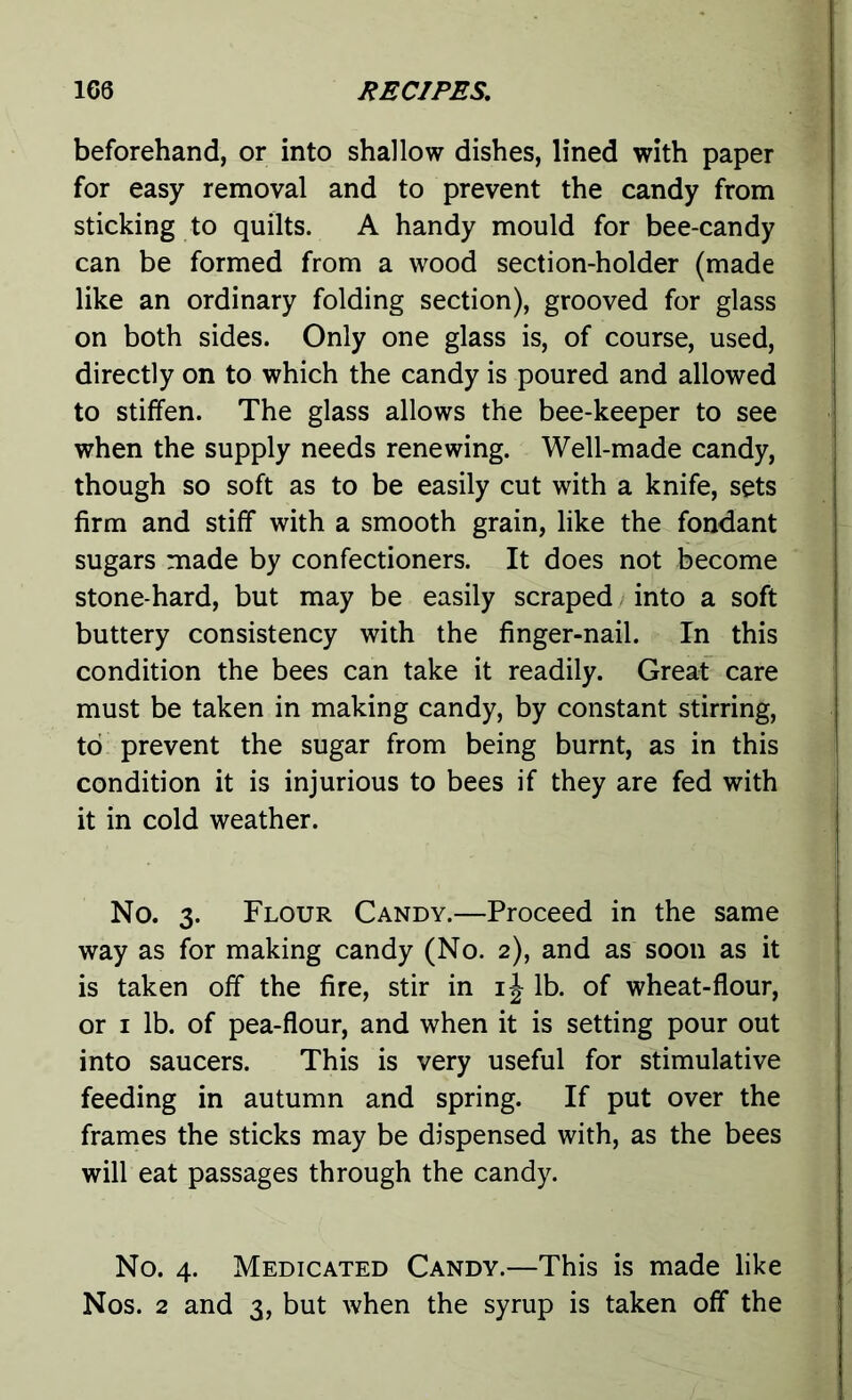 beforehand, or into shallow dishes, lined with paper for easy removal and to prevent the candy from sticking to quilts. A handy mould for bee-candy can be formed from a wood section-holder (made like an ordinary folding section), grooved for glass on both sides. Only one glass is, of course, used, directly on to which the candy is poured and allowed to stiffen. The glass allows the bee-keeper to see when the supply needs renewing. Well-made candy, though so soft as to be easily cut with a knife, sets firm and stiff with a smooth grain, like the fondant sugars made by confectioners. It does not become stone-hard, but may be easily scraped into a soft buttery consistency with the finger-nail. In this condition the bees can take it readily. Great care must be taken in making candy, by constant stirring, to prevent the sugar from being burnt, as in this condition it is injurious to bees if they are fed with it in cold weather. No. 3. Flour Candy.—Proceed in the same way as for making candy (No. 2), and as soon as it is taken off the fire, stir in ij lb. of wheat-flour, or 1 lb. of pea-flour, and when it is setting pour out into saucers. This is very useful for stimulative feeding in autumn and spring. If put over the frames the sticks may be dispensed with, as the bees will eat passages through the candy. No. 4. Medicated Candy.—This is made like Nos. 2 and 3, but when the syrup is taken off the