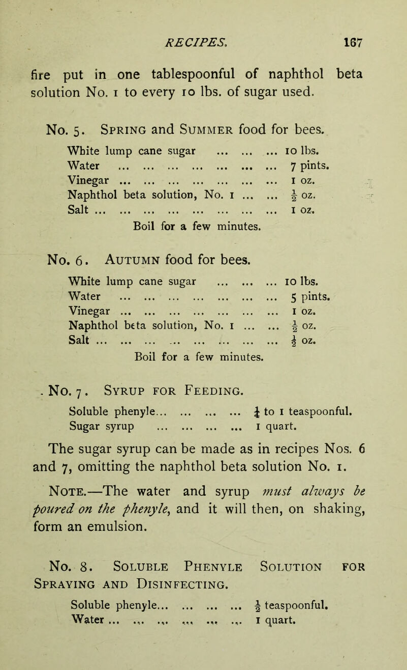 fire put in one tablespoonful of naphthol beta solution No. i to every ro lbs. of sugar used. No. 5. Spring and Summer food for bees. White lump cane sugar 10 lbs. Water 7 pints. Vinegar 1 oz. Naphthol beta solution, No. 1 | oz. Salt 1 oz. Boil for a few minutes. No. 6. Autumn food for bees. White lump cane sugar 10 lbs. Water 5 pints. Vinegar 1 oz. Naphthol beta solution, No. 1 ^ oz. Salt \ oz. Boil for a few minutes. .No. 7. Syrup for Feeding. Soluble phenyle £ to 1 teaspoonful. Sugar syrup 1 quart. The sugar syrup can be made as in recipes Nos. 6 and 7, omitting the naphthol beta solution No. 1. Note.—The water and syrup must always be poured on the phenyle, and it will then, on shaking, form an emulsion. No. 8. Soluble Phenyle Solution for Spraying and Disinfecting. Soluble phenyle | teaspoonful. Water ... .,. .,. ,,, ... .,. 1 quart.