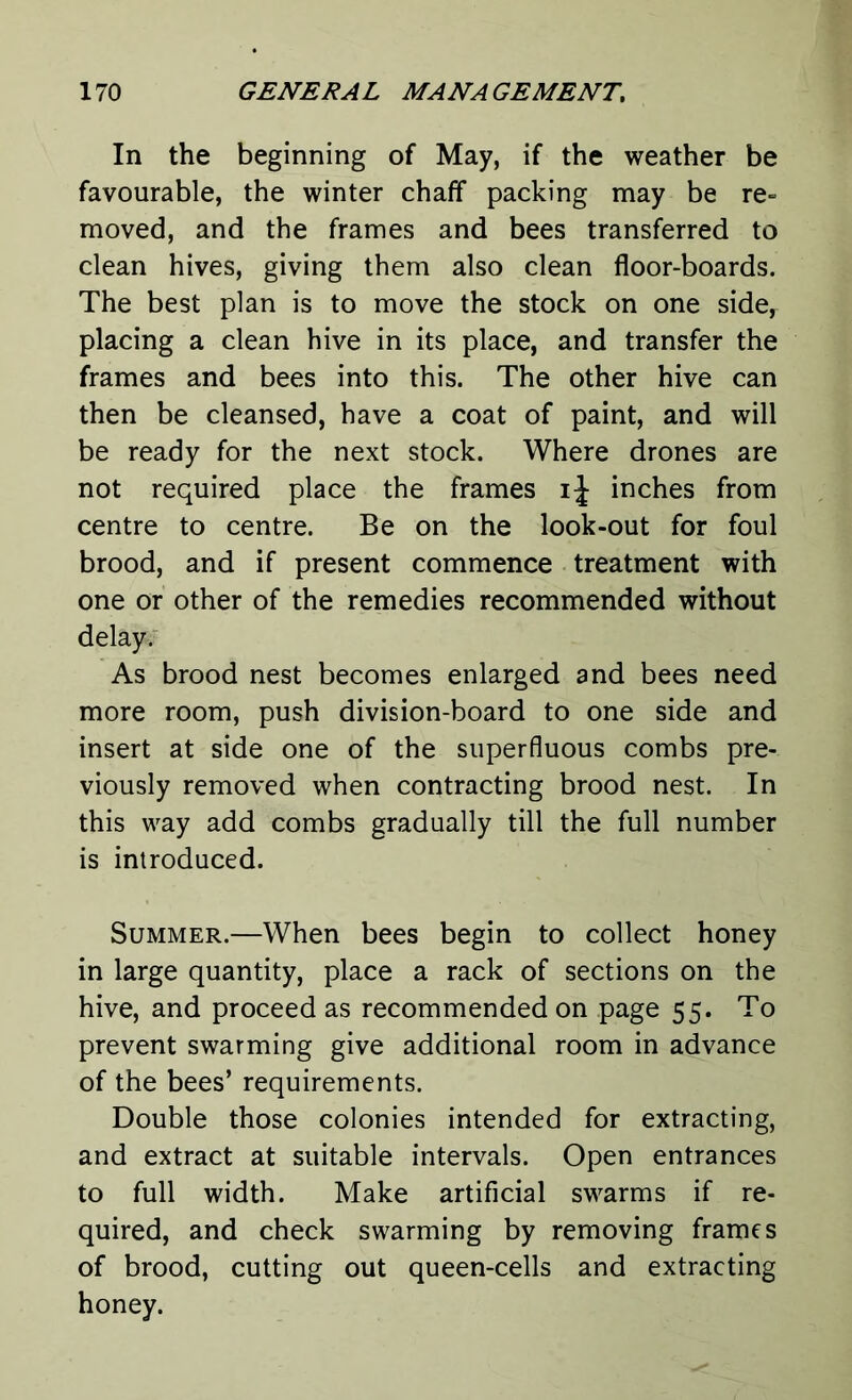 In the beginning of May, if the weather be favourable, the winter chaff packing may be re- moved, and the frames and bees transferred to clean hives, giving them also clean floor-boards. The best plan is to move the stock on one side, placing a clean hive in its place, and transfer the frames and bees into this. The other hive can then be cleansed, have a coat of paint, and will be ready for the next stock. Where drones are not required place the frames ij inches from centre to centre. Be on the look-out for foul brood, and if present commence treatment with one or other of the remedies recommended without delay. As brood nest becomes enlarged and bees need more room, push division-board to one side and insert at side one of the superfluous combs pre- viously removed when contracting brood nest. In this way add combs gradually till the full number is introduced. Summer.—When bees begin to collect honey in large quantity, place a rack of sections on the hive, and proceed as recommended on page 55. To prevent swarming give additional room in advance of the bees’ requirements. Double those colonies intended for extracting, and extract at suitable intervals. Open entrances to full width. Make artificial swarms if re- quired, and check swarming by removing frames of brood, cutting out queen-cells and extracting honey.