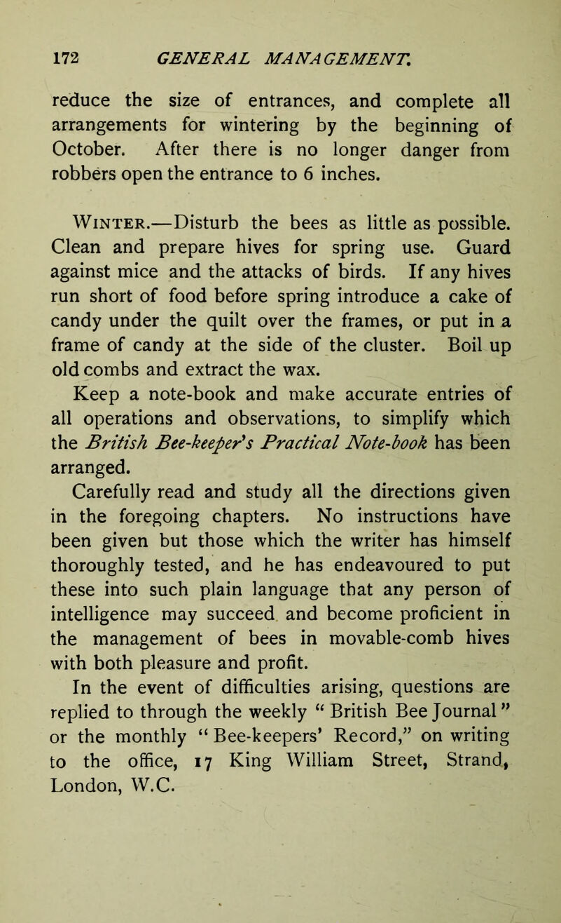 reduce the size of entrances, and complete all arrangements for wintering by the beginning of October. After there is no longer danger from robbers open the entrance to 6 inches. Winter.—Disturb the bees as little as possible. Clean and prepare hives for spring use. Guard against mice and the attacks of birds. If any hives run short of food before spring introduce a cake of candy under the quilt over the frames, or put in a frame of candy at the side of the cluster. Boil up old combs and extract the wax. Keep a note-book and make accurate entries of all operations and observations, to simplify which the British Bee-keeper's Practical Note-book has been arranged. Carefully read and study all the directions given in the foregoing chapters. No instructions have been given but those which the writer has himself thoroughly tested, and he has endeavoured to put these into such plain language that any person of intelligence may succeed and become proficient in the management of bees in movable-comb hives with both pleasure and profit. In the event of difficulties arising, questions are replied to through the weekly “ British Bee Journal” or the monthly “ Bee-keepers’ Record,” on writing to the office, 17 King William Street, Strand., London, W.C.