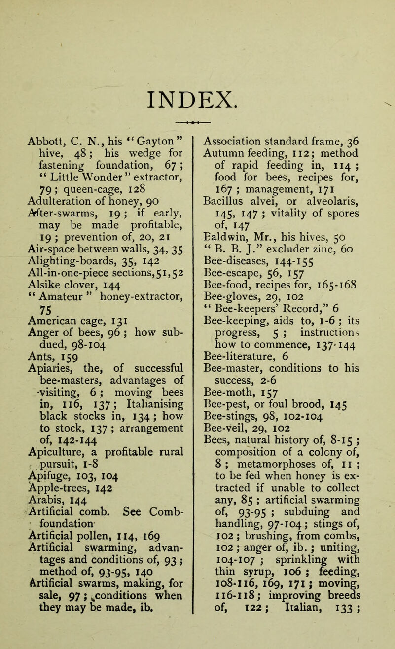 INDEX. Abbott, C. N., his “Gayton” hive, 48; his wedge for fastening foundation, 67 ; “ Little Wonder” extractor, 79; queen-cage, 128 Adulteration of honey, 90 After-swarms, 19; if early, may be made profitable, 19 ; prevention of, 20, 21 Air-space between walls, 34, 35 Alighting-boards, 35, 142 All-in-one-piece sections,51,52 Alsike clover, 144 “ Amateur ” honey-extractor, 75 . American cage, 131 Anger of bees, 96 ; how sub- dued, 98-104 Ants, 159 Apiaries, the, of successful bee-masters, advantages of -visiting, 6; moving bees in, 116, 137; Italianising black stocks in, 134; how to stock, 137; arrangement of, 142-144 Apiculture, a profitable rural pursuit, 1-8 Apifuge, 103, 104 Apple-trees, 142 Arabis, 144 Artificial comb. See Comb- foundation Artificial pollen, 114, 169 Artificial swarming, advan- tages and conditions of, 93 ; method of, 93-95, 140 Artificial swarms, making, for sale, 97 ; ^conditions when they may be made, ib. Association standard frame, 36 Autumn feeding, 112; method of rapid feeding in, 114 ; food for bees, recipes for, 167 ; management, 171 Bacillus alvei, or alveolaris, 145, 147 ; vitality of spores of, 147 Baldwin, Mr., his hives, 50 “ B. B. J.” excluder zinc, 60 Bee-diseases, 144-155 Bee-escape, 56, 157 Bee-food, recipes for, 165-168 Bee-gloves, 29, 102 “ Bee-keepers’ Record,” 6 Bee-keeping, aids to, 1-6 ; its progress, 5 ; instructions how to commence, 137-144 Bee-literature, 6 Bee-master, conditions to his success, 2-6 Bee-moth, 157 Bee-pest, or foul brood, I45 Bee-stings, 98, 102-104 Bee-veil, 29, 102 Bees, natural history of, 8-15 ; composition of a colony of, 8 ; metamorphoses of, 11 ; to be fed when honey is ex- tracted if unable to collect any, 85 ; artificial swarming of, 93-95 ; subduing and handling, 97-104; stings of, 102 ; brushing, from combs, 102 ; anger of, ib. ; uniting, 104-107 ; sprinkling with thin syrup, 106 ; feeding, 108-116, 169, 171; moving, 116-118 ; improving breeds of, 122; Italian, 133 ;