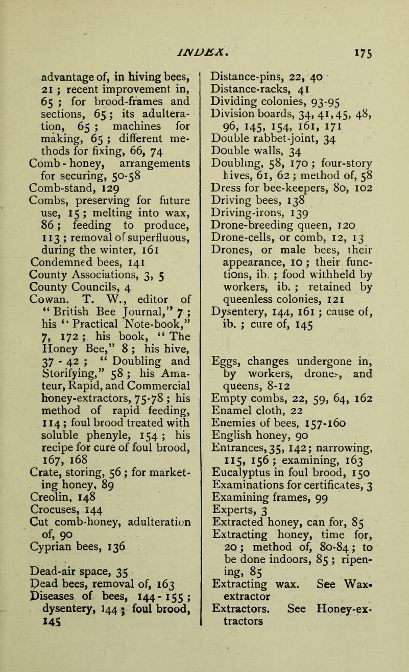 advantage of, in hiving bees, 21 ; recent improvement in, 65 ; for brood-frames and sections, 65; its adultera- tion, 65 ; machines for making, 65 ; different me- thods for fixing, 66, 74 Comb - honey, arrangements for securing, 50-58 Comb-stand, 129 Combs, preserving for future use, 15 ; melting into wax, 86; feeding to produce, 113 ; removal of superfluous, during the winter, 161 Condemned bees, 141 County Associations, 3, 5 County Councils, 4 Cowan. T. W., editor of “ British Bee Journal,” 7 ; his “ Practical Note-book,” 7, 172; his book, “ The Honey Bee,” 8 ; his hive, 37 - 42 ; “ Doubling and Storifying,” 58 ; his Ama- teur, Rapid, and Commercial honey-extractors, 75*78; his method of rapid feeding, 114; foul brood treated with soluble phenyle, 154 ; his recipe for cure of foul brood, 167, 168 Crate, storing, 56; for market- ing honey, 89 Creolin, 148 Crocuses, 144 Cut comb-honey, adulteration of, 90 Cyprian bees, 136 Dead-air space, 35 Dead bees, removal of, 163 Diseases of bees, 144-155; dysentery, J44 • foul brood, 145 Distance-pins, 22, 40 Distance-racks, 41 Dividing colonies, 93-95 Division boards, 34, 41,45, 48, 96, 145, 154, 161, 171 Double rabbet-joint, 34 Double walls, 34 Doubling, 58, 170; four-story hives, 61, 62 ; method of, 58 Dress for bee-keepers, 80, 102 Driving bees, 138 Driving-irons, 139 Drone-breeding queen, 120 Drone-cells, or comb, 12, 13 Drones, or male bees, iheir appearance, 10 ; their func- tions, ib. ; food withheld by workers, ib. ; retained by queenless colonies, 121 Dysentery, 144, 161 ; cause of, ib. ; cure of, 145 Eggs, changes undergone in, by workers, drone.-, and queens, 8-12 Empty combs, 22, 59, 64, 162 Enamel cloth, 22 Enemies of bees, 157-160 English honey, 90 Entrances, 35, 142; narrowing, 115, 156; examining, 163 Eucalyptus in foul brood, 150 Examinations for certificates, 3 Examining frames, 99 Experts, 3 Extracted honey, can for, 85 Extracting honey, time for, 20; method of, 80-84; to be done indoors, 85 ; ripen- ing, 85 Extracting wax. See Wax- extractor Extractors. See Honey-ex- tractors